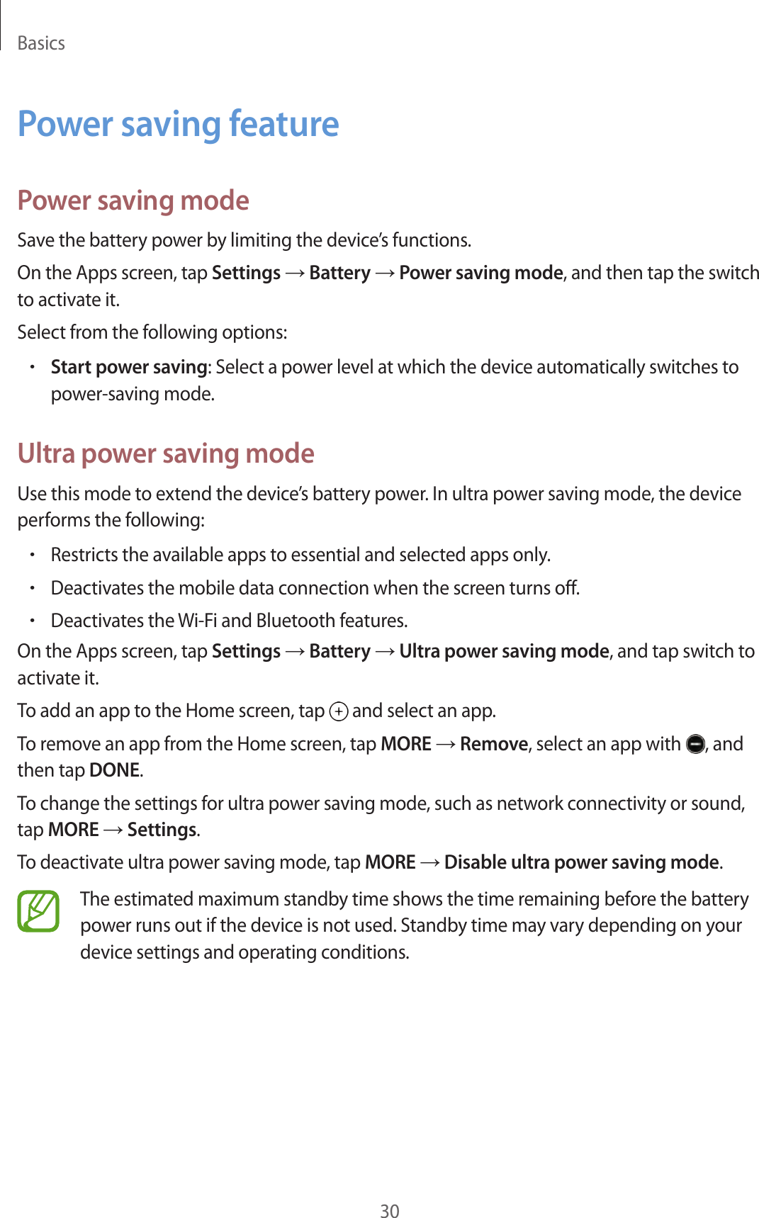 Basics30Power saving featurePower saving modeSave the battery power by limiting the device’s functions.On the Apps screen, tap Settings → Battery → Power saving mode, and then tap the switch to activate it.Select from the following options:•Start power saving: Select a power level at which the device automatically switches to power-saving mode.Ultra power saving modeUse this mode to extend the device’s battery power. In ultra power saving mode, the device performs the following:•Restricts the available apps to essential and selected apps only.•Deactivates the mobile data connection when the screen turns off.•Deactivates the Wi-Fi and Bluetooth features.On the Apps screen, tap Settings → Battery → Ultra power saving mode, and tap switch to activate it.To add an app to the Home screen, tap and select an app.To remove an app from the Home screen, tap MORE → Remove, select an app with , and then tap DONE.To change the settings for ultra power saving mode, such as network connectivity or sound, tap MORE → Settings.To deactivate ultra power saving mode, tap MORE → Disable ultra power saving mode.The estimated maximum standby time shows the time remaining before the battery power runs out if the device is not used. Standby time may vary depending on your device settings and operating conditions.