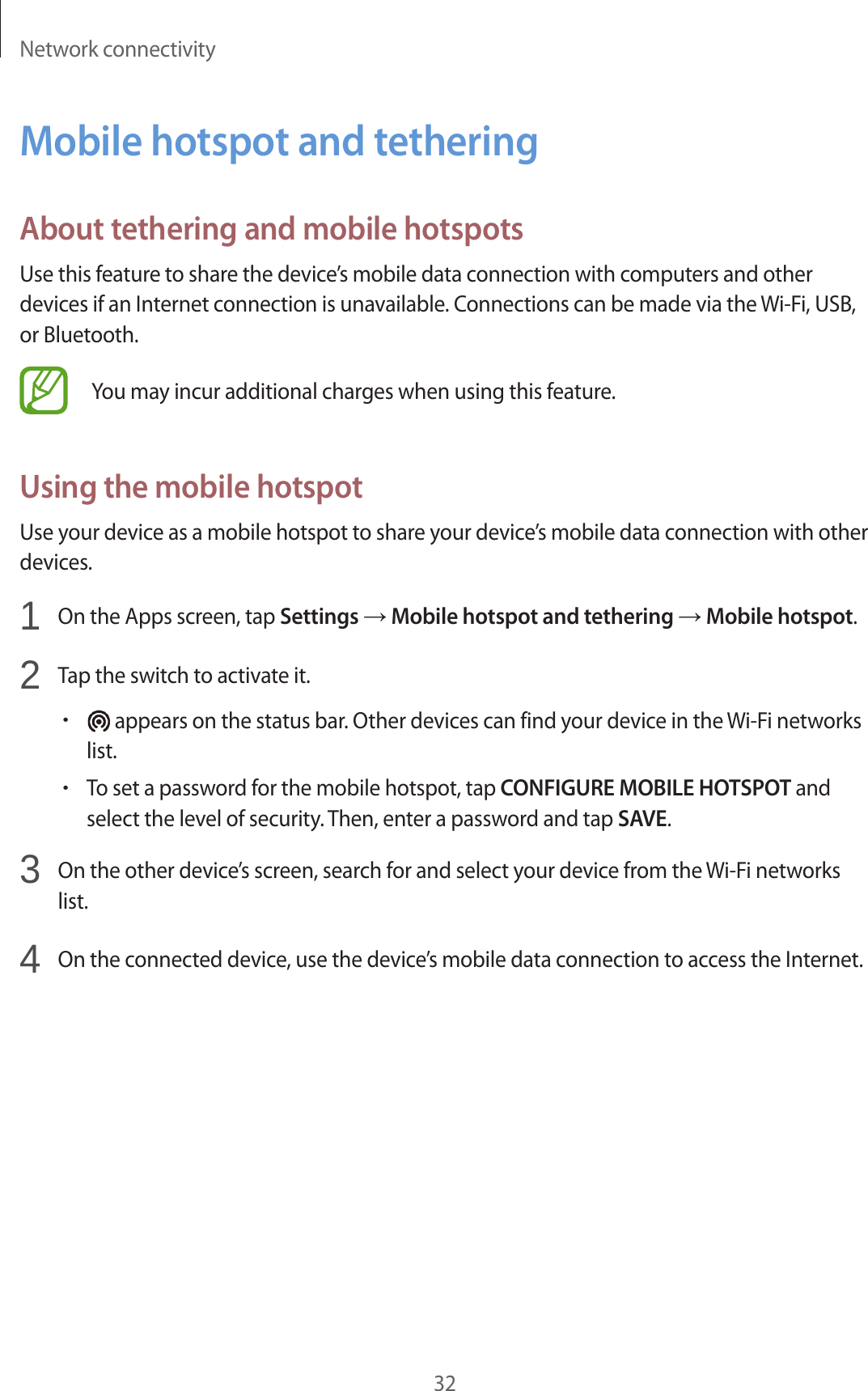Network connectivity32Mobile hotspot and tetheringAbout tethering and mobile hotspotsUse this feature to share the device’s mobile data connection with computers and other devices if an Internet connection is unavailable. Connections can be made via the Wi-Fi, USB, or Bluetooth.You may incur additional charges when using this feature.Using the mobile hotspotUse your device as a mobile hotspot to share your device’s mobile data connection with other devices.1 On the Apps screen, tap Settings → Mobile hotspot and tethering → Mobile hotspot.2 Tap the switch to activate it.• appears on the status bar. Other devices can find your device in the Wi-Fi networks list.•To set a password for the mobile hotspot, tap CONFIGURE MOBILE HOTSPOT and select the level of security. Then, enter a password and tap SAVE.3 On the other device’s screen, search for and select your device from the Wi-Fi networks list.4 On the connected device, use the device’s mobile data connection to access the Internet.