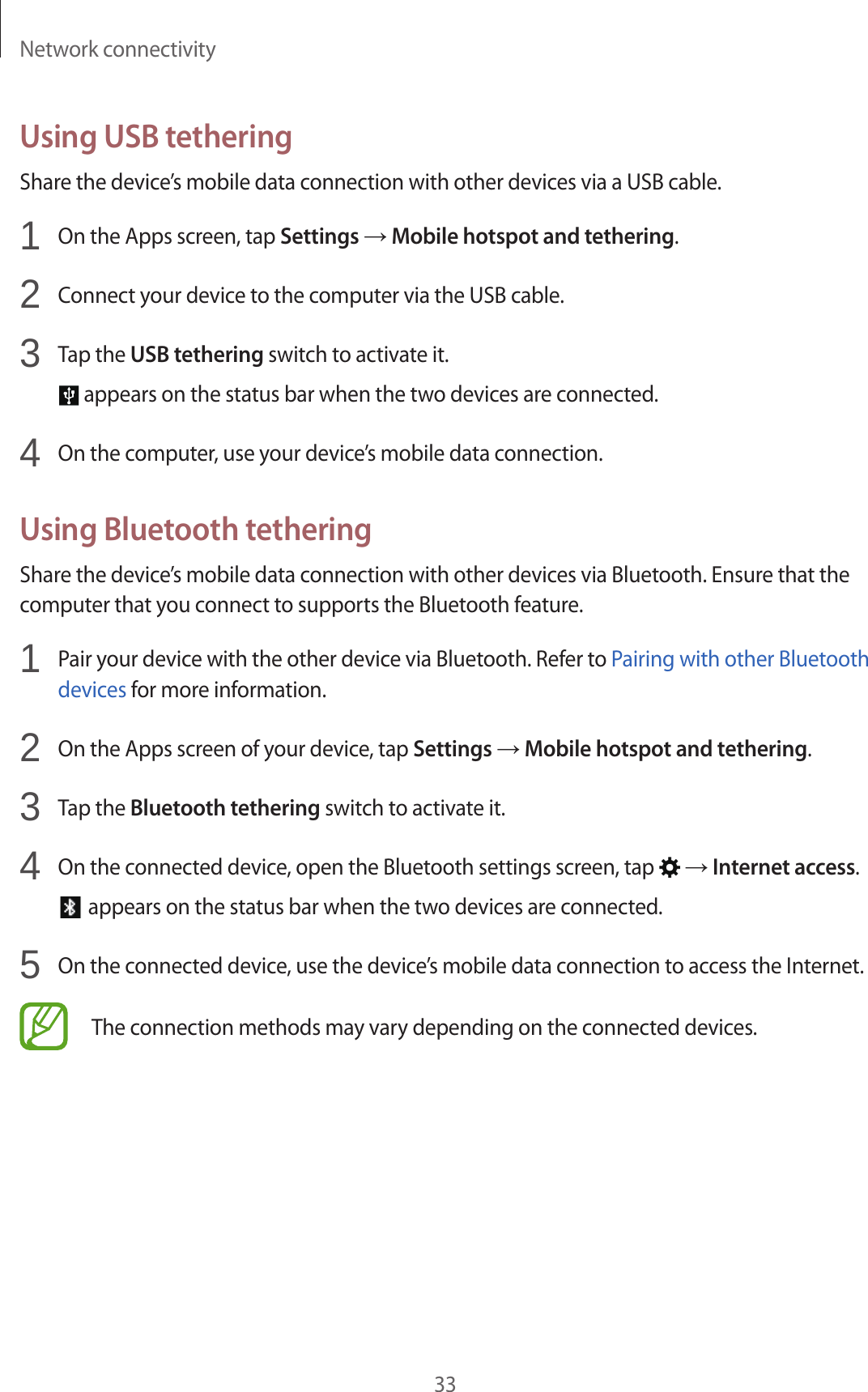 Network connectivity33Using USB tetheringShare the device’s mobile data connection with other devices via a USB cable.1 On the Apps screen, tap Settings → Mobile hotspot and tethering.2 Connect your device to the computer via the USB cable.3 Tap the USB tethering switch to activate it. appears on the status bar when the two devices are connected.4 On the computer, use your device’s mobile data connection.Using Bluetooth tetheringShare the device’s mobile data connection with other devices via Bluetooth. Ensure that the computer that you connect to supports the Bluetooth feature.1 Pair your device with the other device via Bluetooth. Refer to Pairing with other Bluetooth devices for more information.2 On the Apps screen of your device, tap Settings → Mobile hotspot and tethering.3 Tap the Bluetooth tethering switch to activate it.4 On the connected device, open the Bluetooth settings screen, tap → Internet access. appears on the status bar when the two devices are connected.5 On the connected device, use the device’s mobile data connection to access the Internet.The connection methods may vary depending on the connected devices.