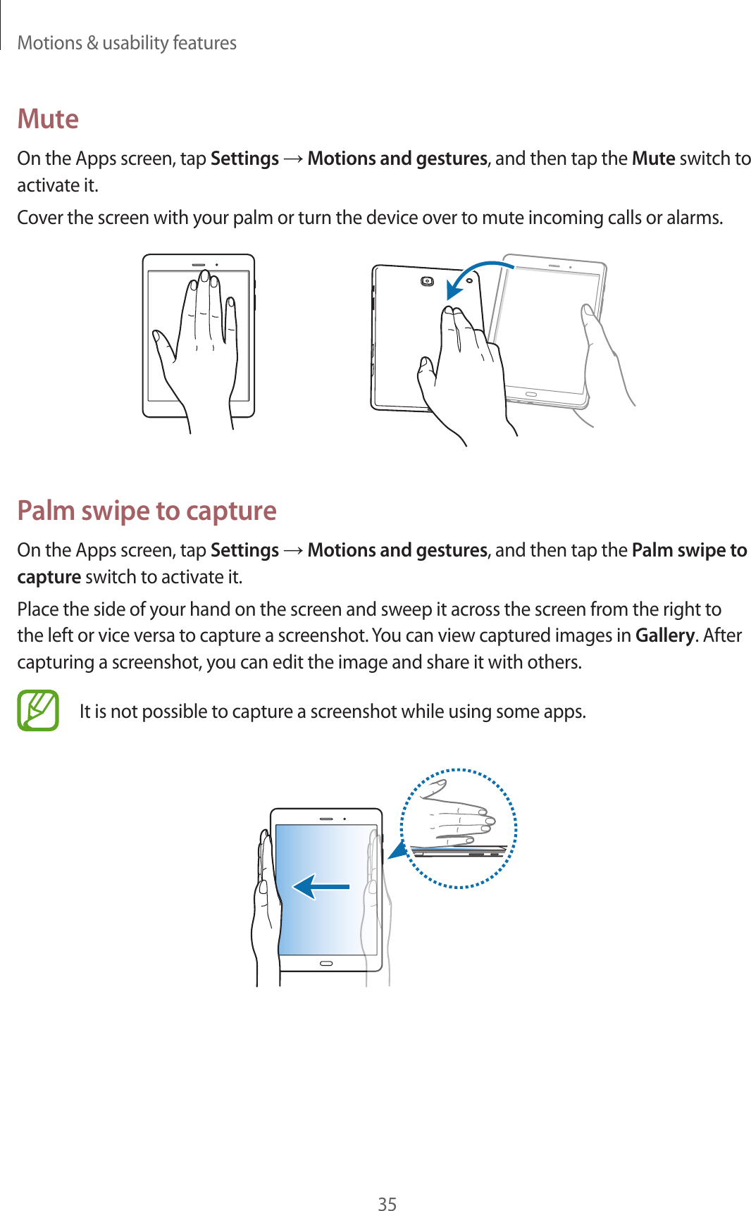 Motions & usability features35MuteOn the Apps screen, tap Settings → Motions and gestures, and then tap the Mute switch to activate it.Cover the screen with your palm or turn the device over to mute incoming calls or alarms.Palm swipe to captureOn the Apps screen, tap Settings → Motions and gestures, and then tap the Palm swipe to capture switch to activate it.Place the side of your hand on the screen and sweep it across the screen from the right to the left or vice versa to capture a screenshot. You can view captured images in Gallery. After capturing a screenshot, you can edit the image and share it with others.It is not possible to capture a screenshot while using some apps.