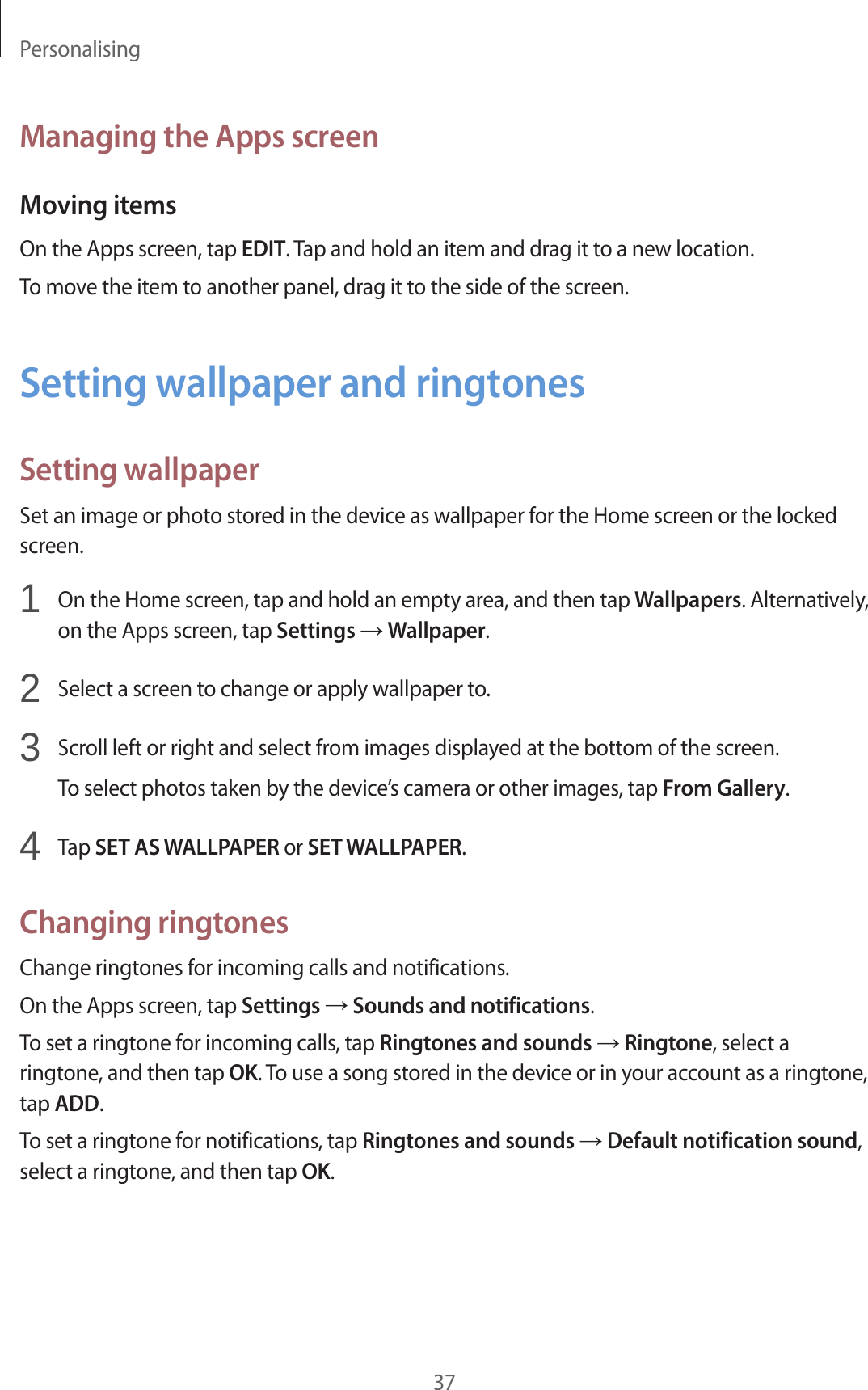 Personalising37Managing the Apps screenMoving itemsOn the Apps screen, tap EDIT. Tap and hold an item and drag it to a new location.To move the item to another panel, drag it to the side of the screen.Setting wallpaper and ringtonesSetting wallpaperSet an image or photo stored in the device as wallpaper for the Home screen or the locked screen.1 On the Home screen, tap and hold an empty area, and then tap Wallpapers. Alternatively, on the Apps screen, tap Settings → Wallpaper.2 Select a screen to change or apply wallpaper to.3 Scroll left or right and select from images displayed at the bottom of the screen.To select photos taken by the device’s camera or other images, tap From Gallery.4 Tap SET AS WALLPAPER or SET WALLPAPER.Changing ringtonesChange ringtones for incoming calls and notifications.On the Apps screen, tap Settings → Sounds and notifications.To set a ringtone for incoming calls, tap Ringtones and sounds → Ringtone, select a ringtone, and then tap OK. To use a song stored in the device or in your account as a ringtone, tap ADD.To set a ringtone for notifications, tap Ringtones and sounds → Default notification sound, select a ringtone, and then tap OK.