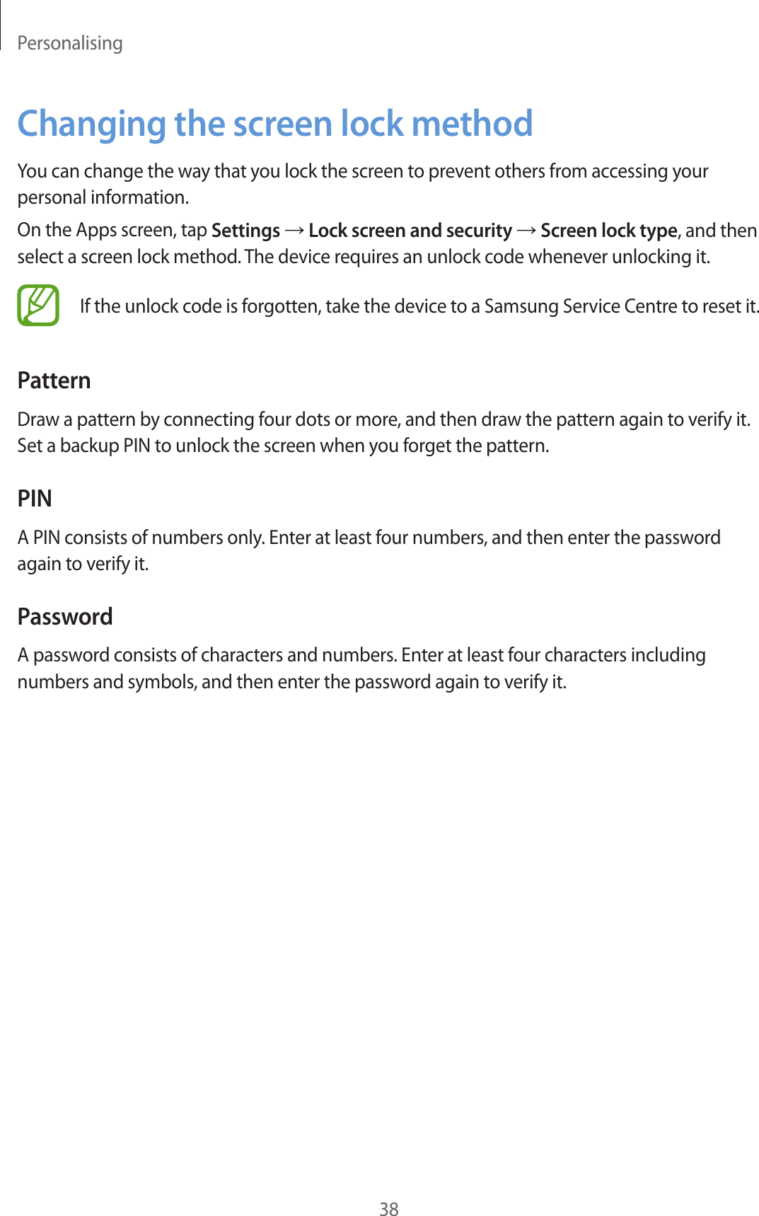 Personalising38Changing the screen lock methodYou can change the way that you lock the screen to prevent others from accessing your personal information.On the Apps screen, tap Settings → Lock screen and security → Screen lock type, and then select a screen lock method. The device requires an unlock code whenever unlocking it.If the unlock code is forgotten, take the device to a Samsung Service Centre to reset it.PatternDraw a pattern by connecting four dots or more, and then draw the pattern again to verify it. Set a backup PIN to unlock the screen when you forget the pattern.PINA PIN consists of numbers only. Enter at least four numbers, and then enter the password again to verify it.PasswordA password consists of characters and numbers. Enter at least four characters including numbers and symbols, and then enter the password again to verify it.