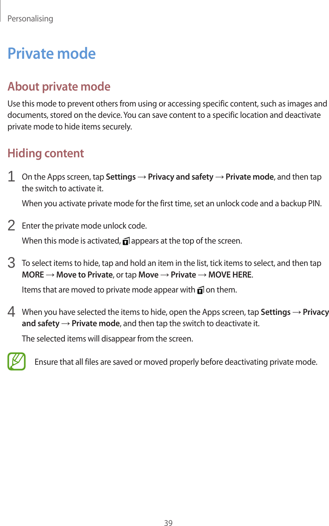 Personalising39Private modeAbout private modeUse this mode to prevent others from using or accessing specific content, such as images and documents, stored on the device. You can save content to a specific location and deactivate private mode to hide items securely.Hiding content1 On the Apps screen, tap Settings → Privacy and safety → Private mode, and then tap the switch to activate it.When you activate private mode for the first time, set an unlock code and a backup PIN.2 Enter the private mode unlock code.When this mode is activated, appears at the top of the screen.3 To select items to hide, tap and hold an item in the list, tick items to select, and then tap MORE → Move to Private, or tap Move → Private → MOVE HERE.Items that are moved to private mode appear with on them.4 When you have selected the items to hide, open the Apps screen, tap Settings → Privacy and safety → Private mode, and then tap the switch to deactivate it.The selected items will disappear from the screen.Ensure that all files are saved or moved properly before deactivating private mode.