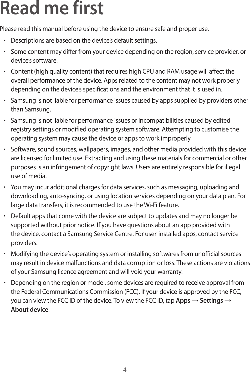 4Read me firstPlease read this manual before using the device to ensure safe and proper use.•Descriptions are based on the device’s default settings.•Some content may differ from your device depending on the region, service provider, or device’s software.•Content (high quality content) that requires high CPU and RAM usage will affect the overall performance of the device. Apps related to the content may not work properly depending on the device’s specifications and the environment that it is used in.•Samsung is not liable for performance issues caused by apps supplied by providers other than Samsung.•Samsung is not liable for performance issues or incompatibilities caused by edited registry settings or modified operating system software. Attempting to customise the operating system may cause the device or apps to work improperly.•Software, sound sources, wallpapers, images, and other media provided with this device are licensed for limited use. Extracting and using these materials for commercial or other purposes is an infringement of copyright laws. Users are entirely responsible for illegal use of media.•You may incur additional charges for data services, such as messaging, uploading and downloading, auto-syncing, or using location services depending on your data plan. For large data transfers, it is recommended to use the Wi-Fi feature.•Default apps that come with the device are subject to updates and may no longer be supported without prior notice. If you have questions about an app provided with the device, contact a Samsung Service Centre. For user-installed apps, contact service providers.•Modifying the device’s operating system or installing softwares from unofficial sources may result in device malfunctions and data corruption or loss. These actions are violations of your Samsung licence agreement and will void your warranty.•Depending on the region or model, some devices are required to receive approval from the Federal Communications Commission (FCC). If your device is approved by the FCC, you can view the FCC ID of the device. To view the FCC ID, tap Apps → Settings → About device.