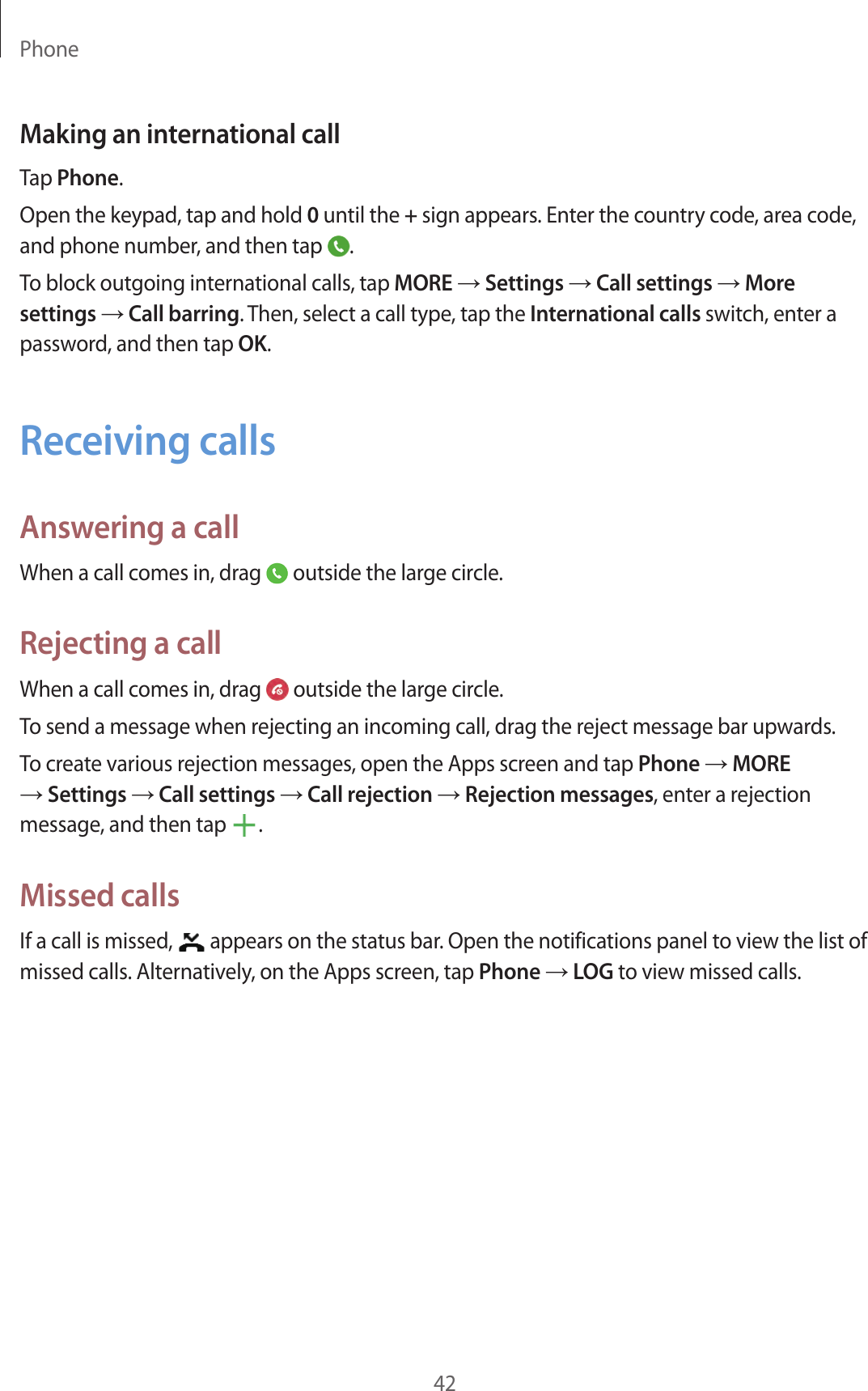 Phone42Making an international callTap Phone.Open the keypad, tap and hold 0 until the + sign appears. Enter the country code, area code, and phone number, and then tap .To block outgoing international calls, tap MORE → Settings → Call settings → More settings → Call barring. Then, select a call type, tap the International calls switch, enter a password, and then tap OK.Receiving callsAnswering a callWhen a call comes in, drag outside the large circle.Rejecting a callWhen a call comes in, drag outside the large circle.To send a message when rejecting an incoming call, drag the reject message bar upwards.To create various rejection messages, open the Apps screen and tap Phone → MORE → Settings → Call settings → Call rejection → Rejection messages, enter a rejection message, and then tap .Missed callsIf a call is missed, appears on the status bar. Open the notifications panel to view the list of missed calls. Alternatively, on the Apps screen, tap Phone → LOG to view missed calls.