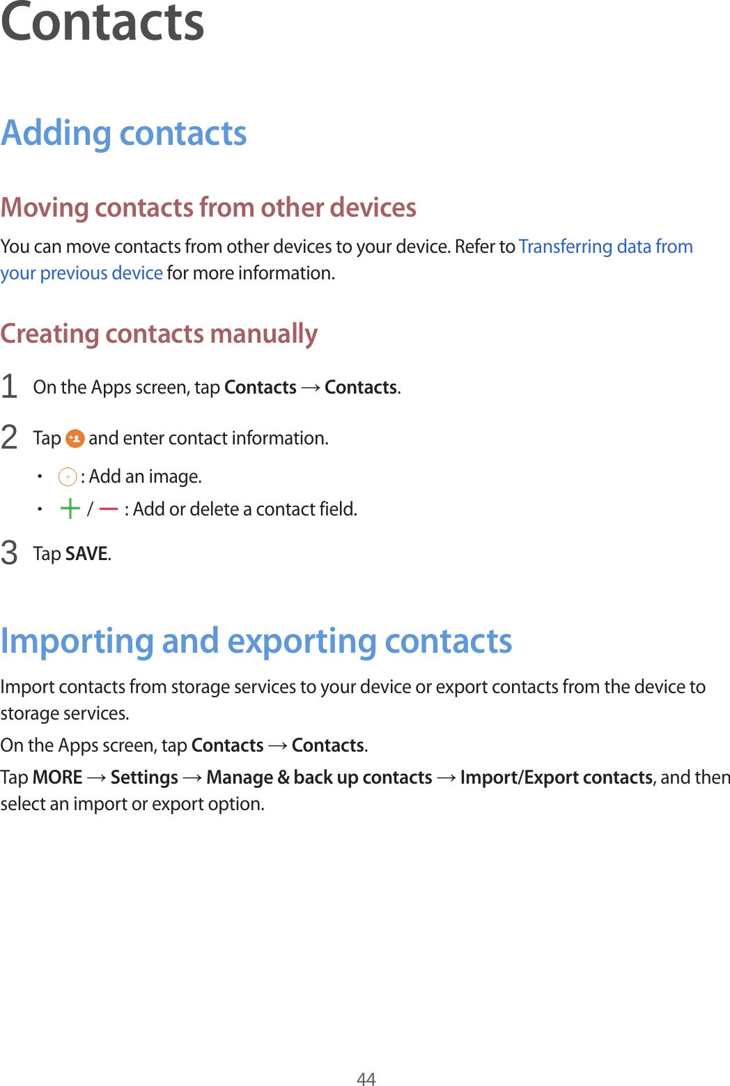 44ContactsAdding contactsMoving contacts from other devicesYou can move contacts from other devices to your device. Refer to Transferring data from your previous device for more information.Creating contacts manually1 On the Apps screen, tap Contacts → Contacts.2 Tap and enter contact information.• : Add an image.• / : Add or delete a contact field.3 Tap SAVE.Importing and exporting contactsImport contacts from storage services to your device or export contacts from the device to storage services.On the Apps screen, tap Contacts → Contacts.Tap MORE → Settings → Manage & back up contacts → Import/Export contacts, and then select an import or export option.