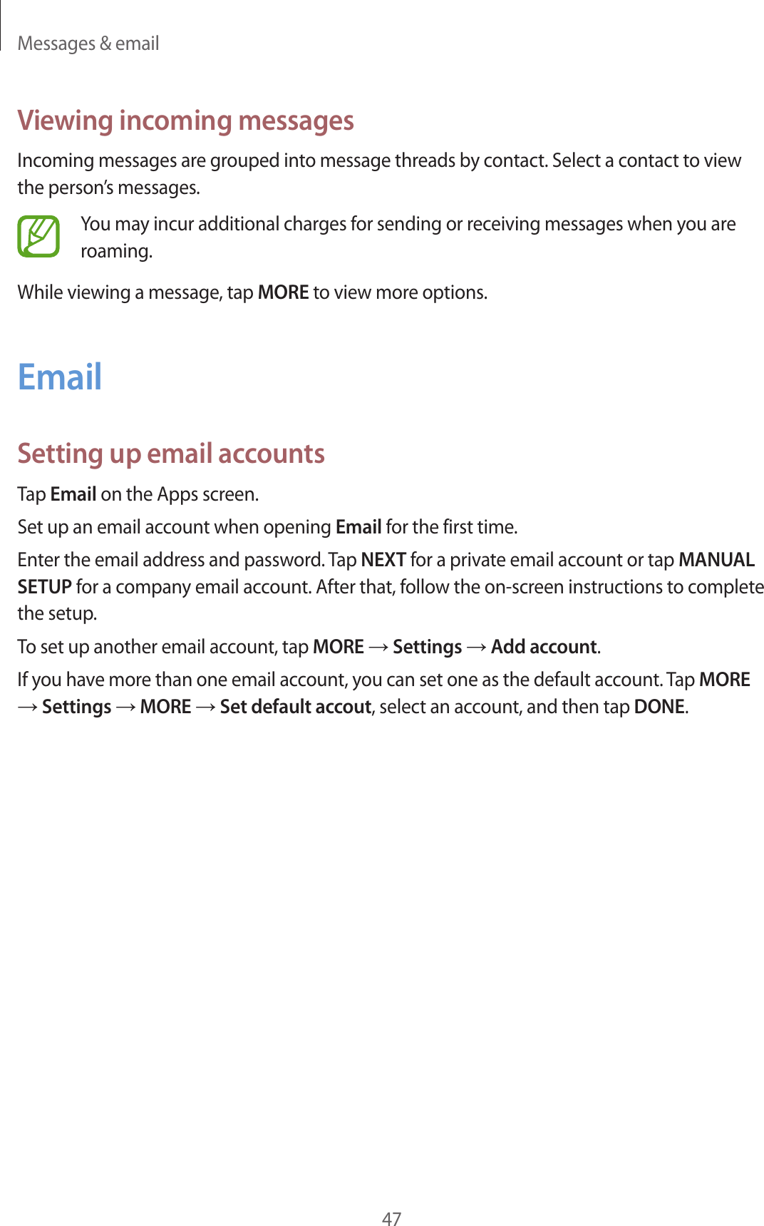 Messages & email47Viewing incoming messagesIncoming messages are grouped into message threads by contact. Select a contact to view the person’s messages.You may incur additional charges for sending or receiving messages when you are roaming.While viewing a message, tap MORE to view more options.EmailSetting up email accountsTap Email on the Apps screen.Set up an email account when opening Email for the first time.Enter the email address and password. Tap NEXT for a private email account or tap MANUAL SETUP for a company email account. After that, follow the on-screen instructions to complete the setup.To set up another email account, tap MORE → Settings → Add account.If you have more than one email account, you can set one as the default account. Tap MORE → Settings → MORE → Set default accout, select an account, and then tap DONE.