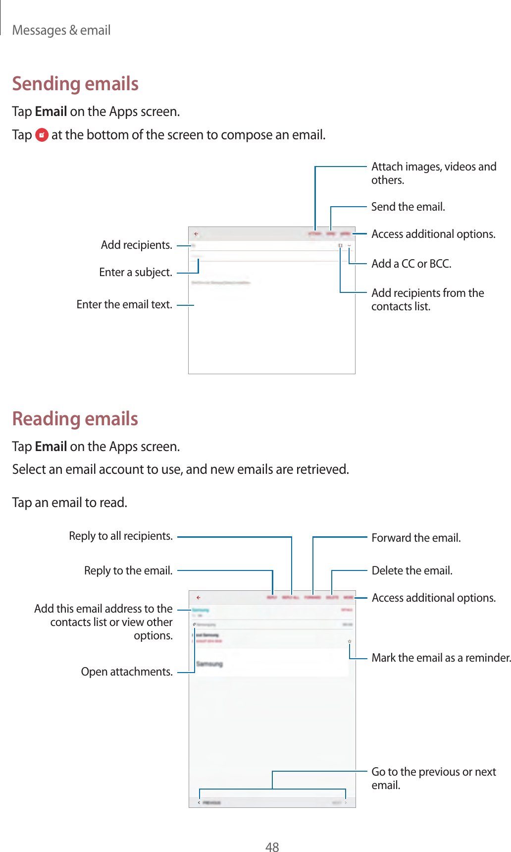 Messages & email48Sending emailsTap Email on the Apps screen.Tap at the bottom of the screen to compose an email.Add a CC or BCC.Add recipients.Add recipients from the contacts list.Enter the email text.Enter a subject.Send the email.Access additional options.Attach images, videos and others.Reading emailsTap Email on the Apps screen.Select an email account to use, and new emails are retrieved.Tap an email to read.Open attachments.Reply to the email.Add this email address to the contacts list or view other options.Mark the email as a reminder.Reply to all recipients.Go to the previous or next email.Delete the email.Forward the email.Access additional options.