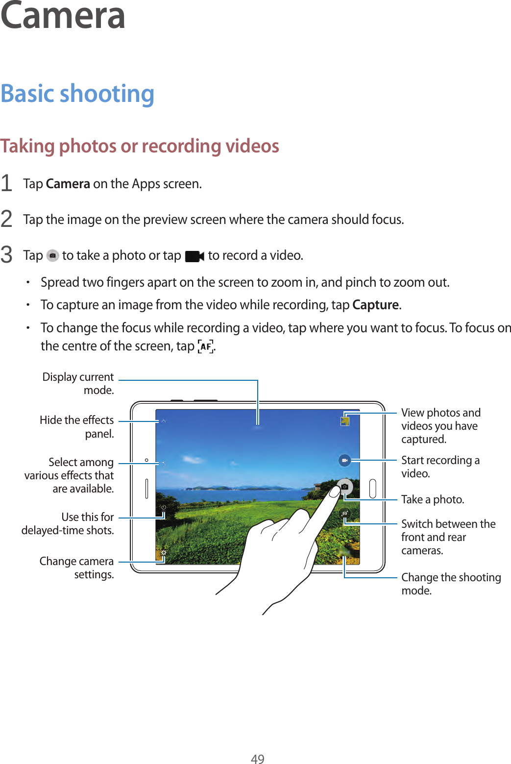 49CameraBasic shootingTaking photos or recording videos1 Tap Camera on the Apps screen.2 Tap the image on the preview screen where the camera should focus.3 Tap to take a photo or tap to record a video.•Spread two fingers apart on the screen to zoom in, and pinch to zoom out.•To capture an image from the video while recording, tap Capture.•To change the focus while recording a video, tap where you want to focus. To focus on the centre of the screen, tap .Switch between the front and rear cameras.Start recording a video.Take a photo.Change the shooting mode.Hide the effects panel.Display current mode.View photos and videos you have captured.Select among various effects that are available.Use this for delayed-time shots.Change camera settings.