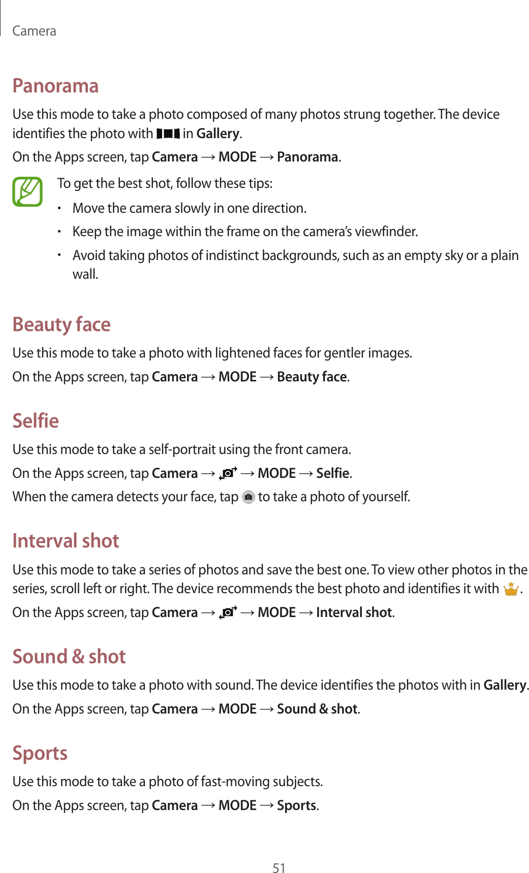 Camera51PanoramaUse this mode to take a photo composed of many photos strung together. The device identifies the photo with in Gallery.On the Apps screen, tap Camera → MODE → Panorama.To get the best shot, follow these tips:•Move the camera slowly in one direction.•Keep the image within the frame on the camera’s viewfinder.•Avoid taking photos of indistinct backgrounds, such as an empty sky or a plain wall.Beauty faceUse this mode to take a photo with lightened faces for gentler images.On the Apps screen, tap Camera → MODE → Beauty face.SelfieUse this mode to take a self-portrait using the front camera.On the Apps screen, tap Camera → → MODE → Selfie.When the camera detects your face, tap to take a photo of yourself.Interval shotUse this mode to take a series of photos and save the best one. To view other photos in the series, scroll left or right. The device recommends the best photo and identifies it with .On the Apps screen, tap Camera → → MODE → Interval shot.Sound & shotUse this mode to take a photo with sound. The device identifies the photos with in Gallery.On the Apps screen, tap Camera → MODE → Sound & shot.SportsUse this mode to take a photo of fast-moving subjects.On the Apps screen, tap Camera → MODE → Sports.