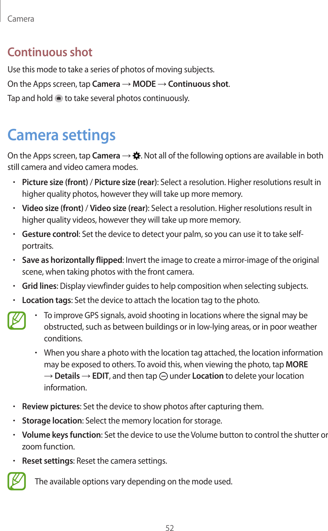 Camera52Continuous shotUse this mode to take a series of photos of moving subjects.On the Apps screen, tap Camera → MODE → Continuous shot.Tap and hold to take several photos continuously.Camera settingsOn the Apps screen, tap Camera → . Not all of the following options are available in both still camera and video camera modes.•Picture size (front) / Picture size (rear): Select a resolution. Higher resolutions result in higher quality photos, however they will take up more memory.•Video size (front) / Video size (rear): Select a resolution. Higher resolutions result in higher quality videos, however they will take up more memory.•Gesture control: Set the device to detect your palm, so you can use it to take self-portraits.•Save as horizontally flipped: Invert the image to create a mirror-image of the original scene, when taking photos with the front camera.•Grid lines: Display viewfinder guides to help composition when selecting subjects.•Location tags: Set the device to attach the location tag to the photo.•To improve GPS signals, avoid shooting in locations where the signal may be obstructed, such as between buildings or in low-lying areas, or in poor weather conditions.•When you share a photo with the location tag attached, the location information may be exposed to others. To avoid this, when viewing the photo, tap MORE → Details → EDIT, and then tap under Location to delete your location information.•Review pictures: Set the device to show photos after capturing them.•Storage location: Select the memory location for storage.•Volume keys function: Set the device to use the Volume button to control the shutter or zoom function.•Reset settings: Reset the camera settings.The available options vary depending on the mode used.