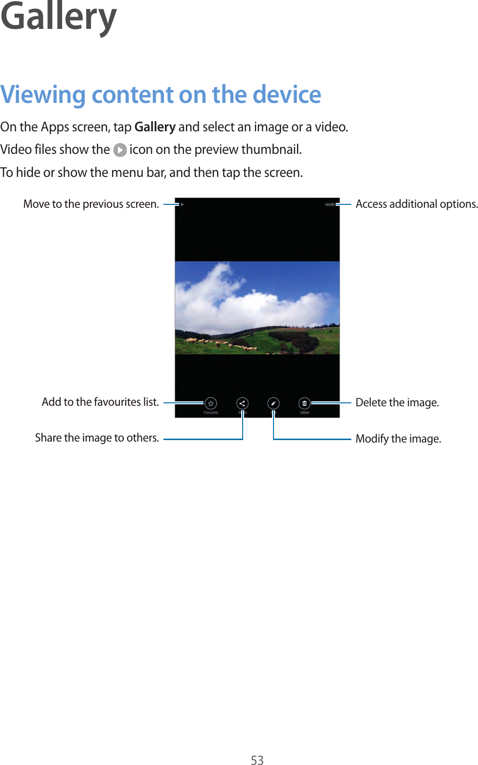 53GalleryViewing content on the deviceOn the Apps screen, tap Gallery and select an image or a video.Video files show the icon on the preview thumbnail.To hide or show the menu bar, and then tap the screen.Access additional options.Move to the previous screen.Delete the image.Add to the favourites list.Modify the image.Share the image to others.