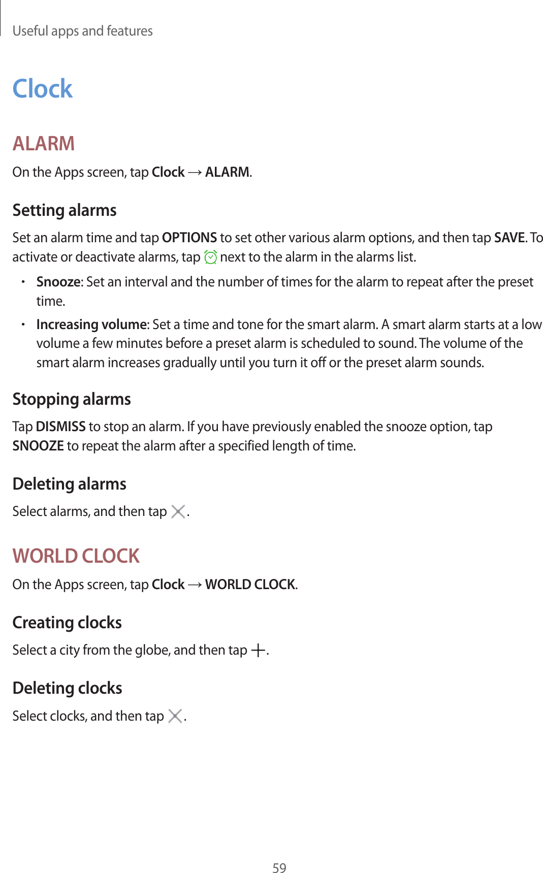 Useful apps and features59ClockALARMOn the Apps screen, tap Clock → ALARM.Setting alarmsSet an alarm time and tap OPTIONS to set other various alarm options, and then tap SAVE. To activate or deactivate alarms, tap next to the alarm in the alarms list.•Snooze: Set an interval and the number of times for the alarm to repeat after the preset time.•Increasing volume: Set a time and tone for the smart alarm. A smart alarm starts at a low volume a few minutes before a preset alarm is scheduled to sound. The volume of the smart alarm increases gradually until you turn it off or the preset alarm sounds.Stopping alarmsTap DISMISS to stop an alarm. If you have previously enabled the snooze option, tap SNOOZE to repeat the alarm after a specified length of time.Deleting alarmsSelect alarms, and then tap .WORLD CLOCKOn the Apps screen, tap Clock → WORLD CLOCK.Creating clocksSelect a city from the globe, and then tap .Deleting clocksSelect clocks, and then tap .