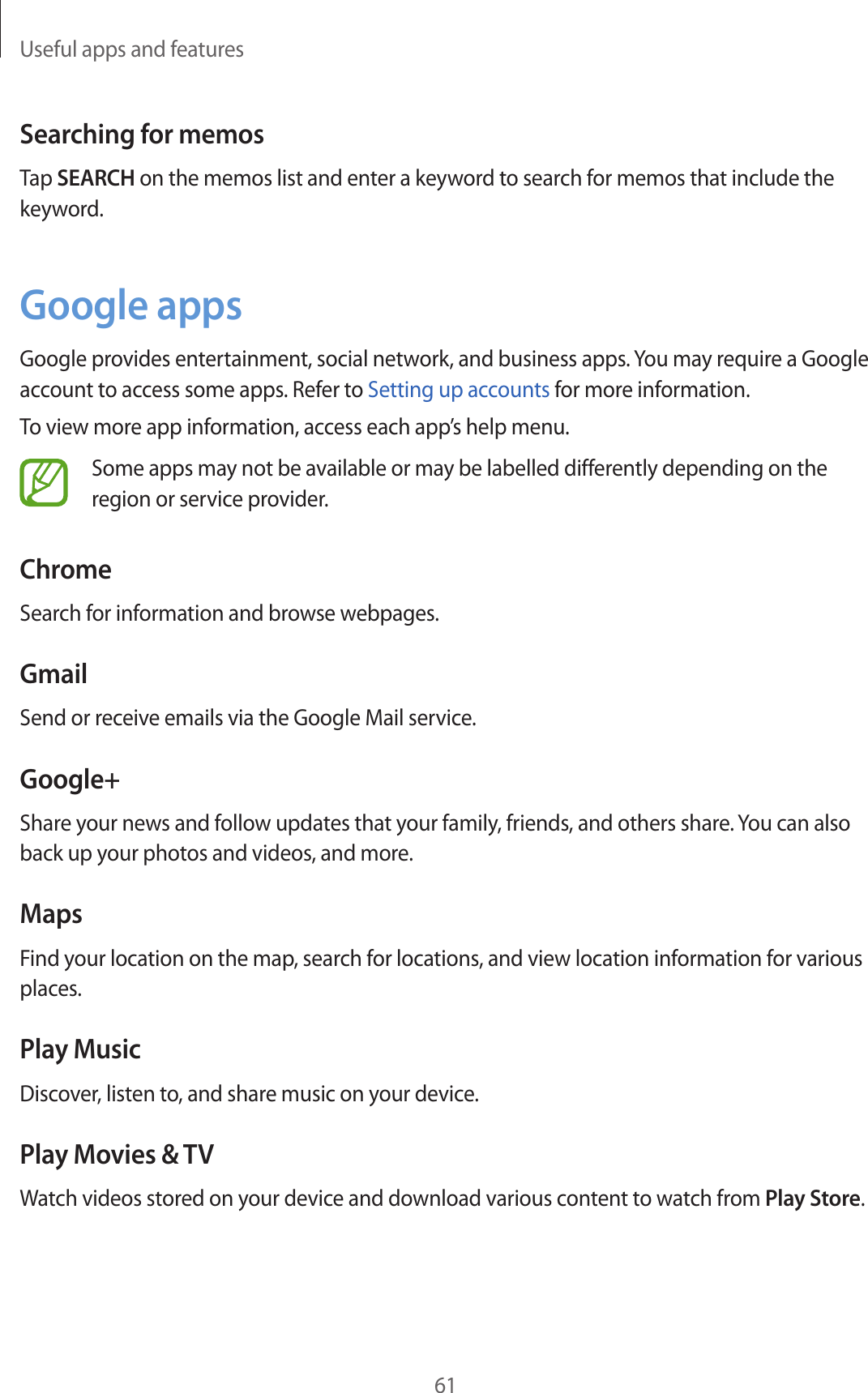 Useful apps and features61Searching for memosTap SEARCH on the memos list and enter a keyword to search for memos that include the keyword.Google appsGoogle provides entertainment, social network, and business apps. You may require a Google account to access some apps. Refer to Setting up accounts for more information.To view more app information, access each app’s help menu.Some apps may not be available or may be labelled differently depending on the region or service provider.ChromeSearch for information and browse webpages.GmailSend or receive emails via the Google Mail service.Google+Share your news and follow updates that your family, friends, and others share. You can also back up your photos and videos, and more.MapsFind your location on the map, search for locations, and view location information for various places.Play MusicDiscover, listen to, and share music on your device.Play Movies & TVWatch videos stored on your device and download various content to watch from Play Store.