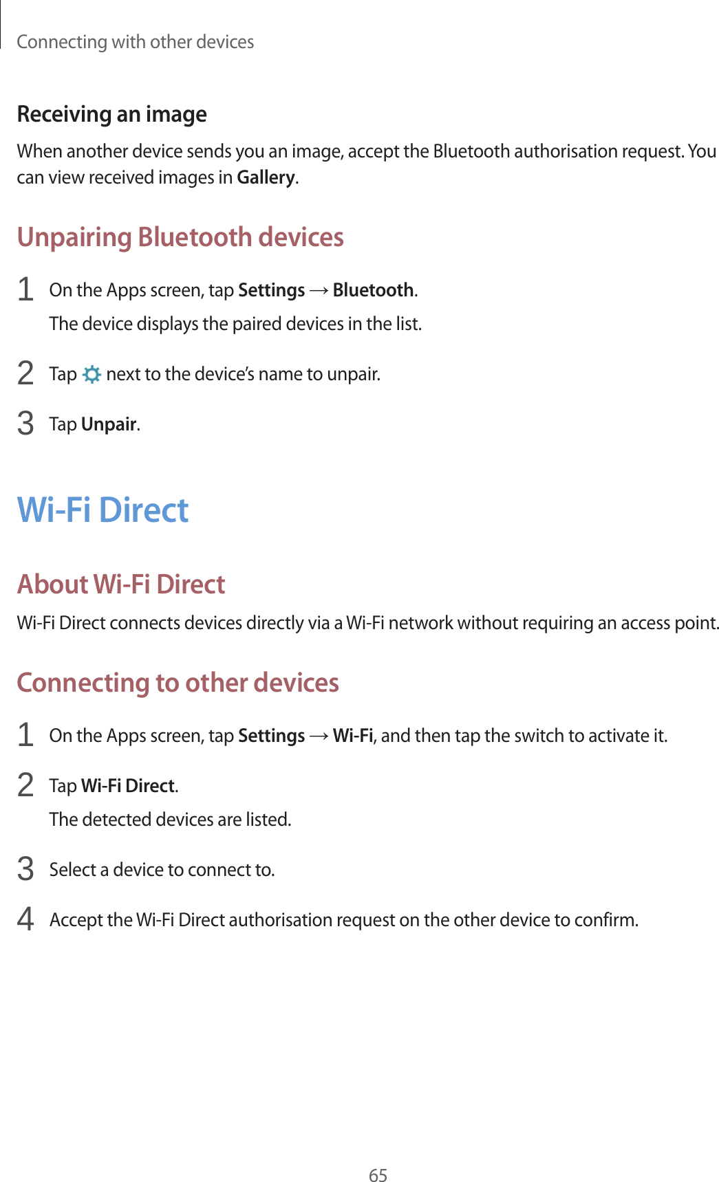 Connecting with other devices65Receiving an imageWhen another device sends you an image, accept the Bluetooth authorisation request. You can view received images in Gallery.Unpairing Bluetooth devices1 On the Apps screen, tap Settings → Bluetooth.The device displays the paired devices in the list.2 Tap next to the device’s name to unpair.3 Tap Unpair.Wi-Fi DirectAbout Wi-Fi DirectWi-Fi Direct connects devices directly via a Wi-Fi network without requiring an access point.Connecting to other devices1 On the Apps screen, tap Settings → Wi-Fi, and then tap the switch to activate it.2 Tap Wi-Fi Direct.The detected devices are listed.3 Select a device to connect to.4 Accept the Wi-Fi Direct authorisation request on the other device to confirm.