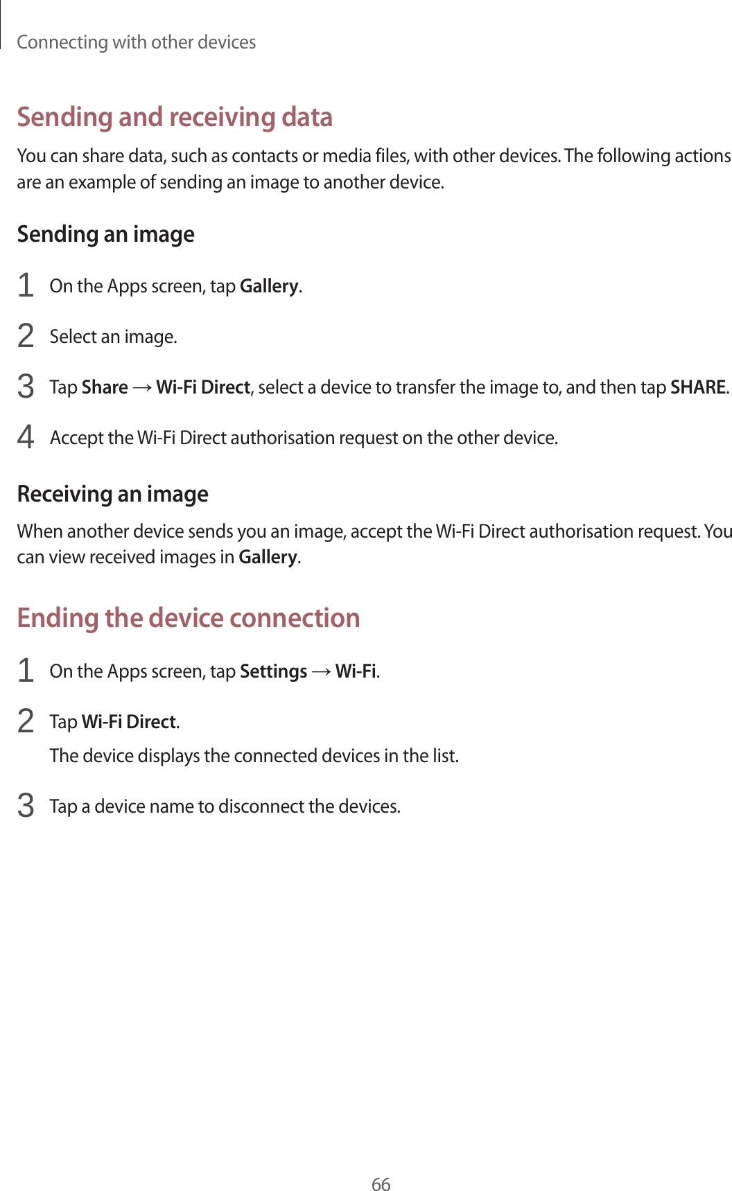 Connecting with other devices66Sending and receiving dataYou can share data, such as contacts or media files, with other devices. The following actions are an example of sending an image to another device.Sending an image1 On the Apps screen, tap Gallery.2 Select an image.3 Tap Share → Wi-Fi Direct, select a device to transfer the image to, and then tap SHARE.4 Accept the Wi-Fi Direct authorisation request on the other device.Receiving an imageWhen another device sends you an image, accept the Wi-Fi Direct authorisation request. You can view received images in Gallery.Ending the device connection1 On the Apps screen, tap Settings → Wi-Fi.2 Tap Wi-Fi Direct.The device displays the connected devices in the list.3 Tap a device name to disconnect the devices.