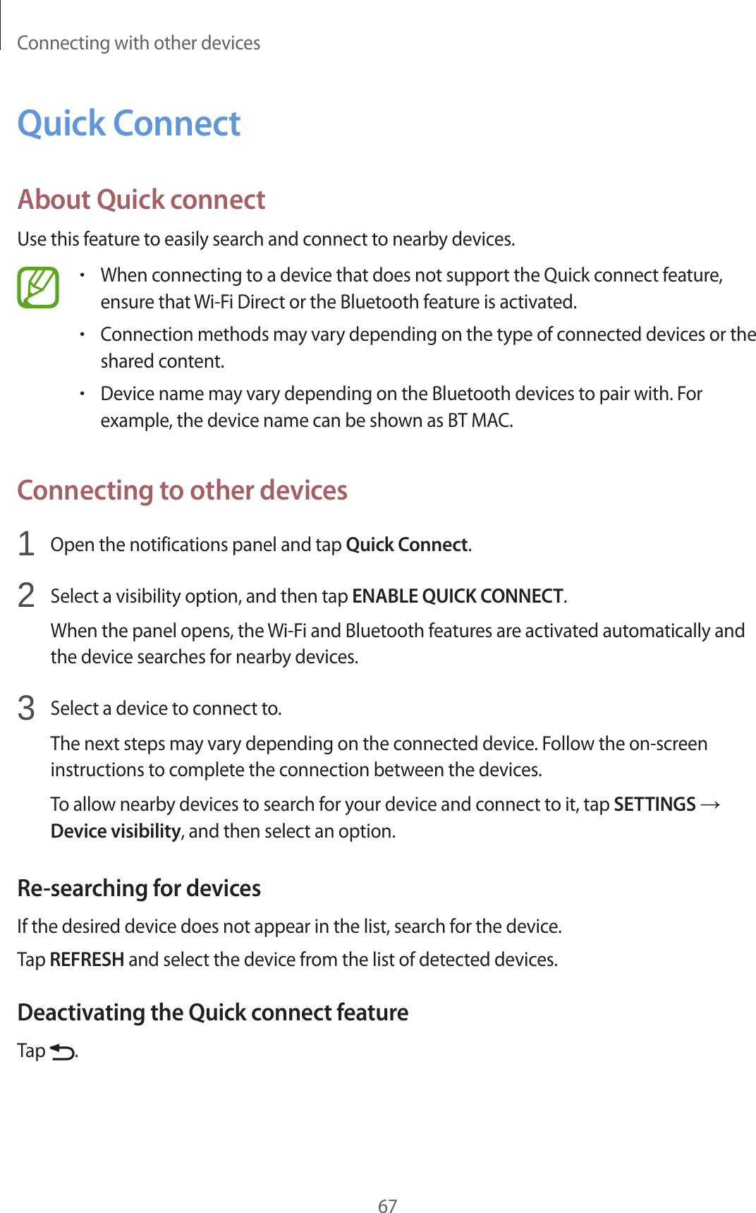 Connecting with other devices67Quick ConnectAbout Quick connectUse this feature to easily search and connect to nearby devices.•When connecting to a device that does not support the Quick connect feature, ensure that Wi-Fi Direct or the Bluetooth feature is activated.•Connection methods may vary depending on the type of connected devices or the shared content.•Device name may vary depending on the Bluetooth devices to pair with. For example, the device name can be shown as BT MAC.Connecting to other devices1 Open the notifications panel and tap Quick Connect.2 Select a visibility option, and then tap ENABLE QUICK CONNECT.When the panel opens, the Wi-Fi and Bluetooth features are activated automatically and the device searches for nearby devices.3 Select a device to connect to.The next steps may vary depending on the connected device. Follow the on-screen instructions to complete the connection between the devices.To allow nearby devices to search for your device and connect to it, tap SETTINGS → Device visibility, and then select an option.Re-searching for devicesIf the desired device does not appear in the list, search for the device.Tap REFRESH and select the device from the list of detected devices.Deactivating the Quick connect featureTap .