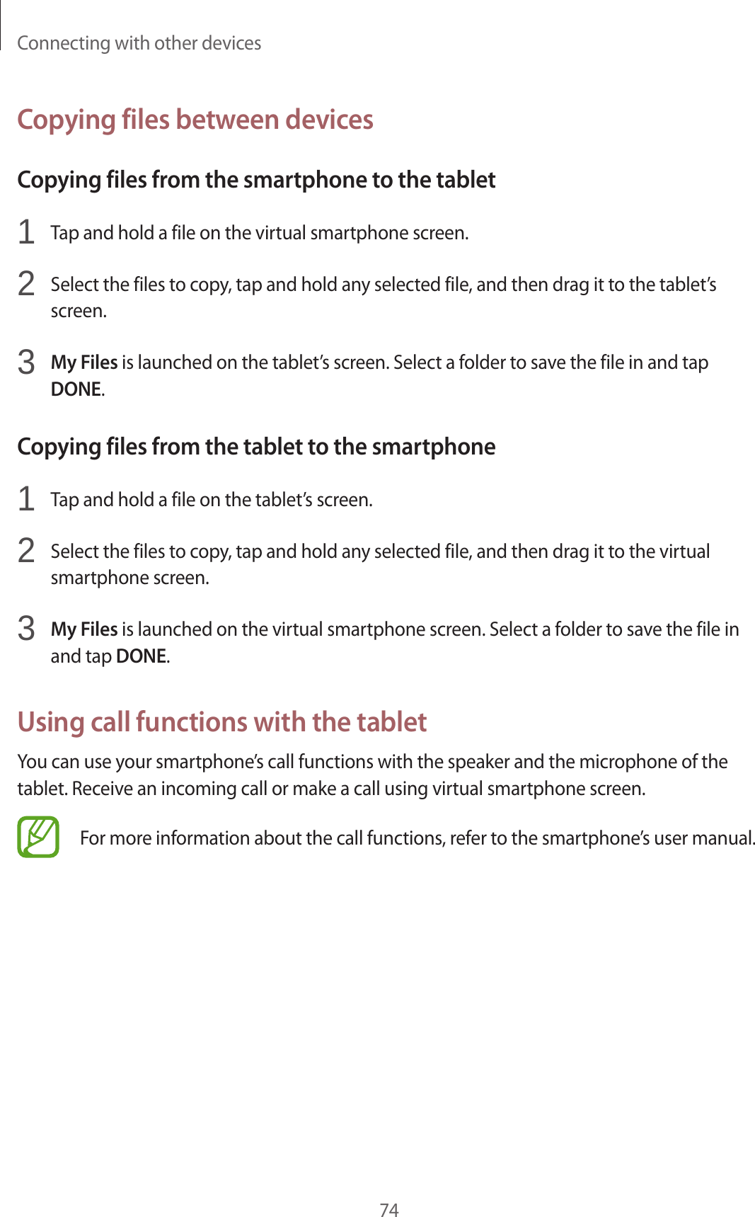Connecting with other devices74Copying files between devicesCopying files from the smartphone to the tablet1 Tap and hold a file on the virtual smartphone screen.2 Select the files to copy, tap and hold any selected file, and then drag it to the tablet’s screen.3 My Files is launched on the tablet’s screen. Select a folder to save the file in and tap DONE.Copying files from the tablet to the smartphone1 Tap and hold a file on the tablet’s screen.2 Select the files to copy, tap and hold any selected file, and then drag it to the virtual smartphone screen.3 My Files is launched on the virtual smartphone screen. Select a folder to save the file in and tap DONE.Using call functions with the tabletYou can use your smartphone’s call functions with the speaker and the microphone of the tablet. Receive an incoming call or make a call using virtual smartphone screen.For more information about the call functions, refer to the smartphone’s user manual.