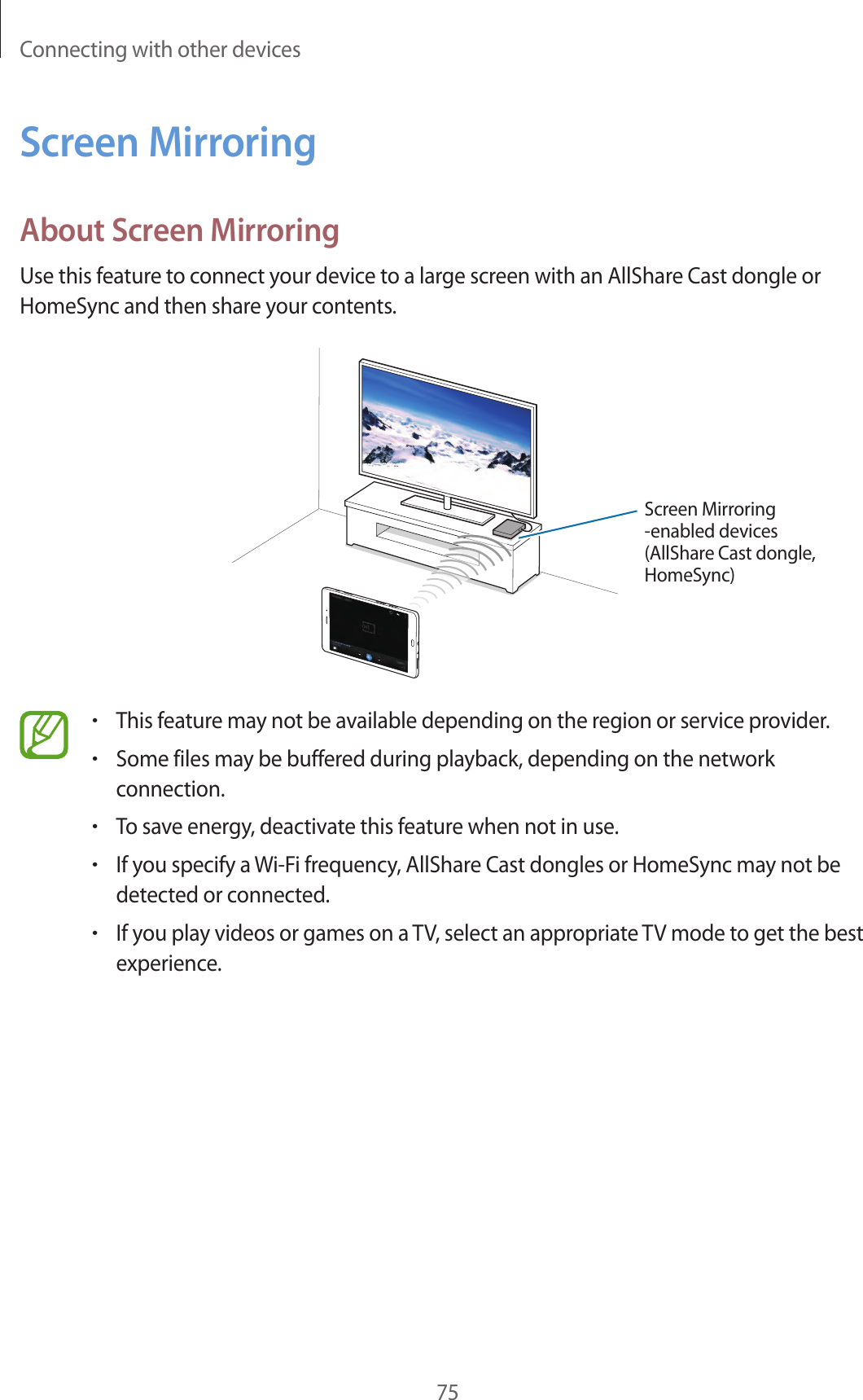 Connecting with other devices75Screen MirroringAbout Screen MirroringUse this feature to connect your device to a large screen with an AllShare Cast dongle or HomeSync and then share your contents.Screen Mirroring -enabled devices(AllShare Cast dongle, HomeSync)•This feature may not be available depending on the region or service provider.•Some files may be buffered during playback, depending on the network connection.•To save energy, deactivate this feature when not in use.•If you specify a Wi-Fi frequency, AllShare Cast dongles or HomeSync may not be detected or connected.•If you play videos or games on a TV, select an appropriate TV mode to get the best experience.
