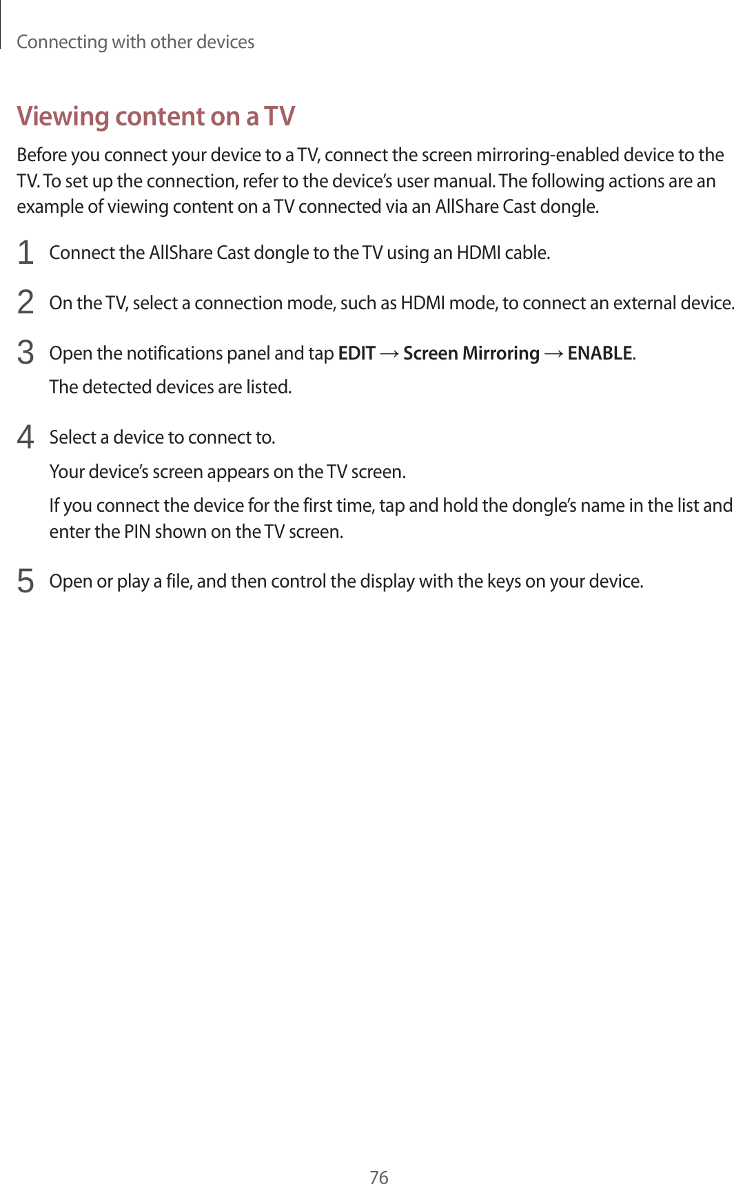 Connecting with other devices76Viewing content on a TVBefore you connect your device to a TV, connect the screen mirroring-enabled device to the TV. To set up the connection, refer to the device’s user manual. The following actions are an example of viewing content on a TV connected via an AllShare Cast dongle.1 Connect the AllShare Cast dongle to the TV using an HDMI cable.2 On the TV, select a connection mode, such as HDMI mode, to connect an external device.3 Open the notifications panel and tap EDIT → Screen Mirroring → ENABLE.The detected devices are listed.4 Select a device to connect to.Your device’s screen appears on the TV screen.If you connect the device for the first time, tap and hold the dongle’s name in the list and enter the PIN shown on the TV screen.5 Open or play a file, and then control the display with the keys on your device.