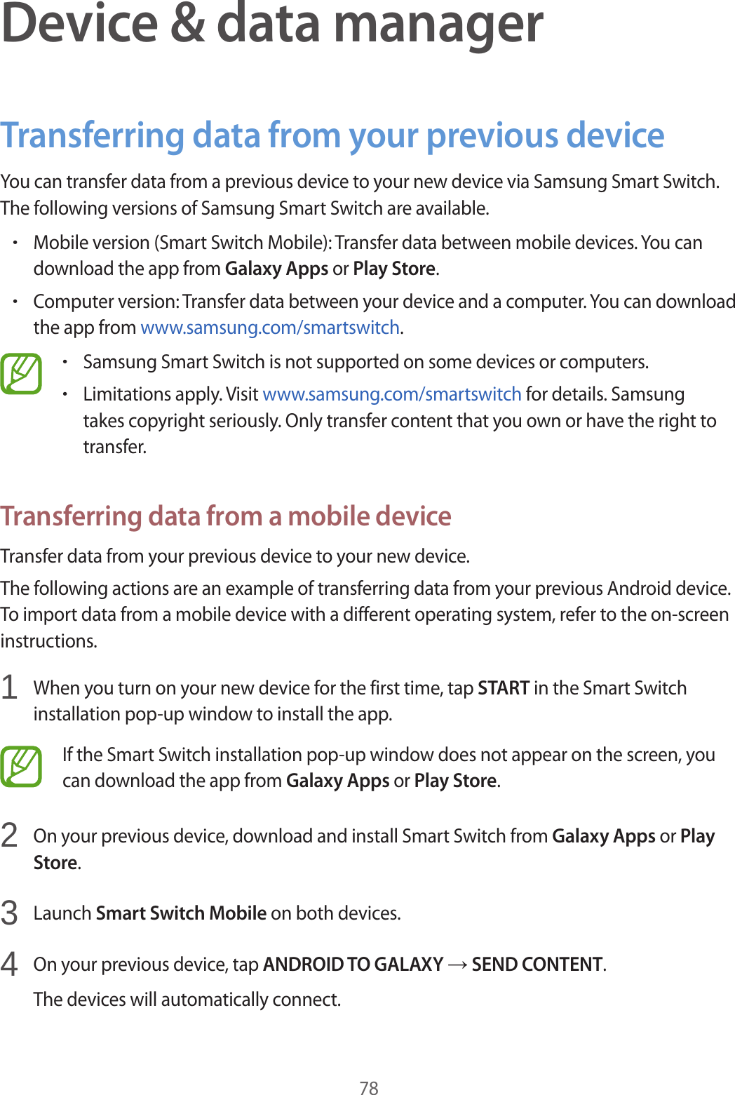 78Device & data managerTransferring data from your previous deviceYou can transfer data from a previous device to your new device via Samsung Smart Switch. The following versions of Samsung Smart Switch are available.•Mobile version (Smart Switch Mobile): Transfer data between mobile devices. You can download the app from Galaxy Apps or Play Store.•Computer version: Transfer data between your device and a computer. You can download the app from www.samsung.com/smartswitch.•Samsung Smart Switch is not supported on some devices or computers.•Limitations apply. Visit www.samsung.com/smartswitch for details. Samsung takes copyright seriously. Only transfer content that you own or have the right to transfer.Transferring data from a mobile deviceTransfer data from your previous device to your new device.The following actions are an example of transferring data from your previous Android device. To import data from a mobile device with a different operating system, refer to the on-screen instructions.1 When you turn on your new device for the first time, tap START in the Smart Switch installation pop-up window to install the app.If the Smart Switch installation pop-up window does not appear on the screen, you can download the app from Galaxy Apps or Play Store.2 On your previous device, download and install Smart Switch from Galaxy Apps or Play Store.3 Launch Smart Switch Mobile on both devices.4 On your previous device, tap ANDROID TO GALAXY → SEND CONTENT.The devices will automatically connect.
