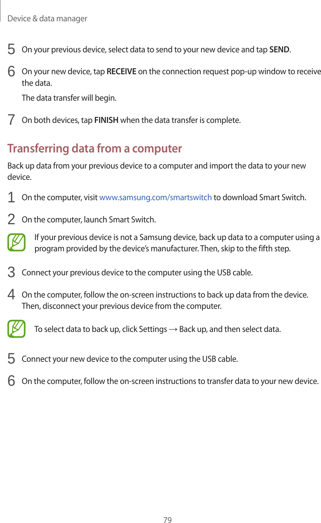 Device & data manager795 On your previous device, select data to send to your new device and tap SEND.6 On your new device, tap RECEIVE on the connection request pop-up window to receive the data.The data transfer will begin.7 On both devices, tap FINISH when the data transfer is complete.Transferring data from a computerBack up data from your previous device to a computer and import the data to your new device.1 On the computer, visit www.samsung.com/smartswitch to download Smart Switch.2 On the computer, launch Smart Switch.If your previous device is not a Samsung device, back up data to a computer using a program provided by the device’s manufacturer. Then, skip to the fifth step.3 Connect your previous device to the computer using the USB cable.4 On the computer, follow the on-screen instructions to back up data from the device. Then, disconnect your previous device from the computer.To select data to back up, click Settings → Back up, and then select data.5 Connect your new device to the computer using the USB cable.6 On the computer, follow the on-screen instructions to transfer data to your new device.