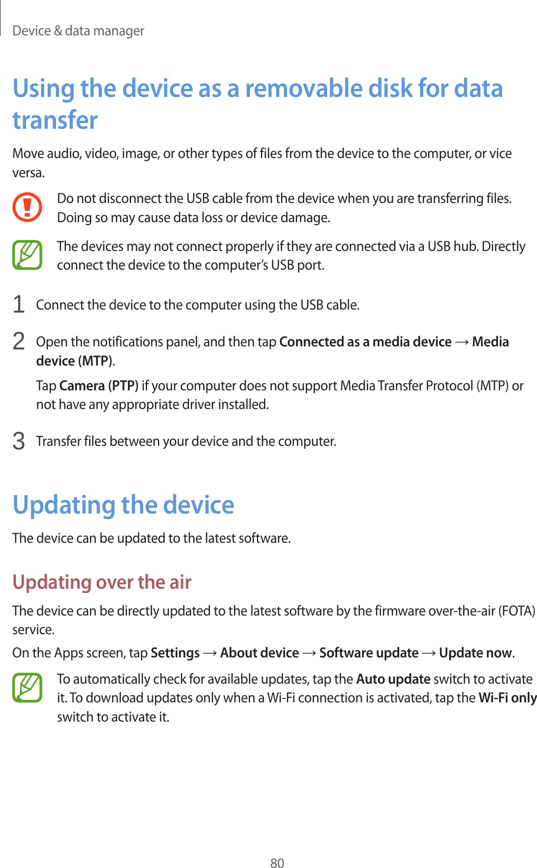 Device & data manager80Using the device as a removable disk for data transferMove audio, video, image, or other types of files from the device to the computer, or vice versa.Do not disconnect the USB cable from the device when you are transferring files. Doing so may cause data loss or device damage.The devices may not connect properly if they are connected via a USB hub. Directly connect the device to the computer’s USB port.1 Connect the device to the computer using the USB cable.2 Open the notifications panel, and then tap Connected as a media device → Media device (MTP).Tap Camera (PTP) if your computer does not support Media Transfer Protocol (MTP) or not have any appropriate driver installed.3 Transfer files between your device and the computer.Updating the deviceThe device can be updated to the latest software.Updating over the airThe device can be directly updated to the latest software by the firmware over-the-air (FOTA) service.On the Apps screen, tap Settings → About device → Software update → Update now.To automatically check for available updates, tap the Auto update switch to activate it. To download updates only when a Wi-Fi connection is activated, tap the Wi-Fi only switch to activate it.
