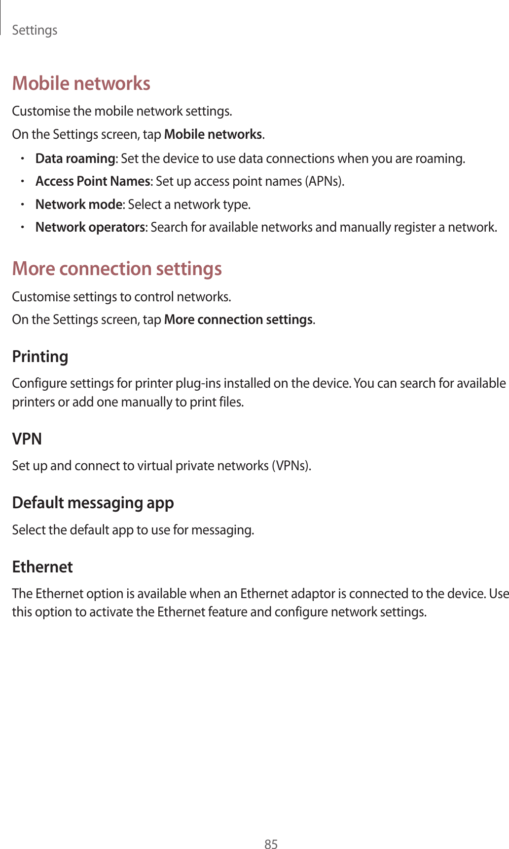 Settings85Mobile networksCustomise the mobile network settings.On the Settings screen, tap Mobile networks.•Data roaming: Set the device to use data connections when you are roaming.•Access Point Names: Set up access point names (APNs).•Network mode: Select a network type.•Network operators: Search for available networks and manually register a network.More connection settingsCustomise settings to control networks.On the Settings screen, tap More connection settings.PrintingConfigure settings for printer plug-ins installed on the device. You can search for available printers or add one manually to print files.VPNSet up and connect to virtual private networks (VPNs).Default messaging appSelect the default app to use for messaging.EthernetThe Ethernet option is available when an Ethernet adaptor is connected to the device. Use this option to activate the Ethernet feature and configure network settings.