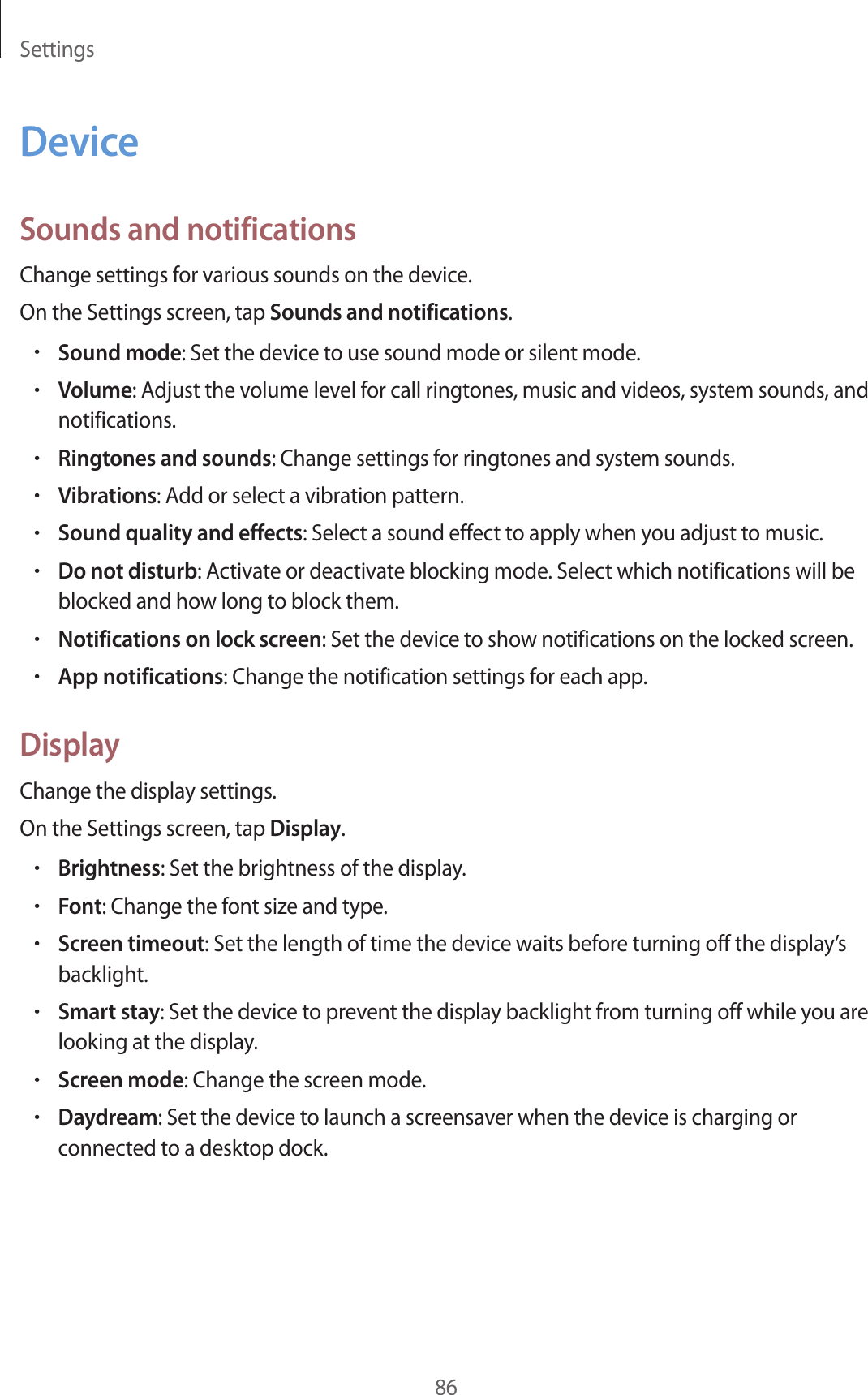 Settings86DeviceSounds and notificationsChange settings for various sounds on the device.On the Settings screen, tap Sounds and notifications.•Sound mode: Set the device to use sound mode or silent mode.•Volume: Adjust the volume level for call ringtones, music and videos, system sounds, and notifications.•Ringtones and sounds: Change settings for ringtones and system sounds.•Vibrations: Add or select a vibration pattern.•Sound quality and effects: Select a sound effect to apply when you adjust to music.•Do not disturb: Activate or deactivate blocking mode. Select which notifications will be blocked and how long to block them.•Notifications on lock screen: Set the device to show notifications on the locked screen.•App notifications: Change the notification settings for each app.DisplayChange the display settings.On the Settings screen, tap Display.•Brightness: Set the brightness of the display.•Font: Change the font size and type.•Screen timeout: Set the length of time the device waits before turning off the display’s backlight.•Smart stay: Set the device to prevent the display backlight from turning off while you are looking at the display.•Screen mode: Change the screen mode.•Daydream: Set the device to launch a screensaver when the device is charging or connected to a desktop dock.
