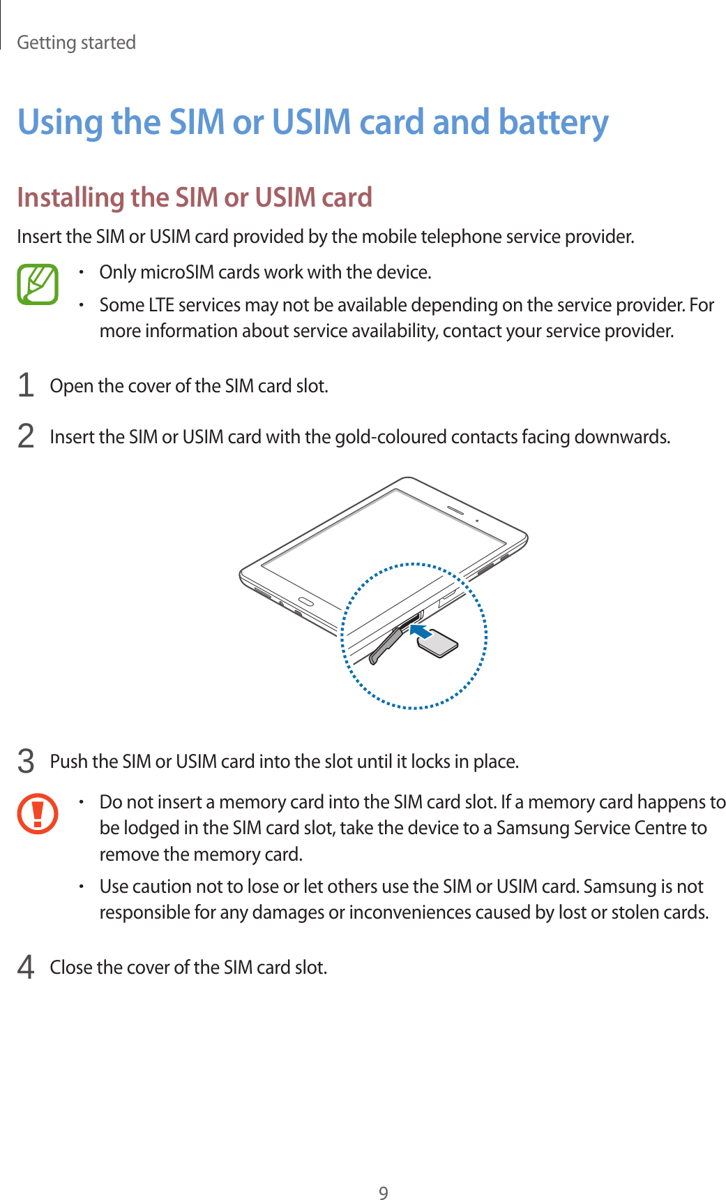 Getting started9Using the SIM or USIM card and batteryInstalling the SIM or USIM cardInsert the SIM or USIM card provided by the mobile telephone service provider.•Only microSIM cards work with the device.•Some LTE services may not be available depending on the service provider. For more information about service availability, contact your service provider.1 Open the cover of the SIM card slot.2 Insert the SIM or USIM card with the gold-coloured contacts facing downwards.3 Push the SIM or USIM card into the slot until it locks in place.•Do not insert a memory card into the SIM card slot. If a memory card happens to be lodged in the SIM card slot, take the device to a Samsung Service Centre to remove the memory card.•Use caution not to lose or let others use the SIM or USIM card. Samsung is not responsible for any damages or inconveniences caused by lost or stolen cards.4 Close the cover of the SIM card slot.