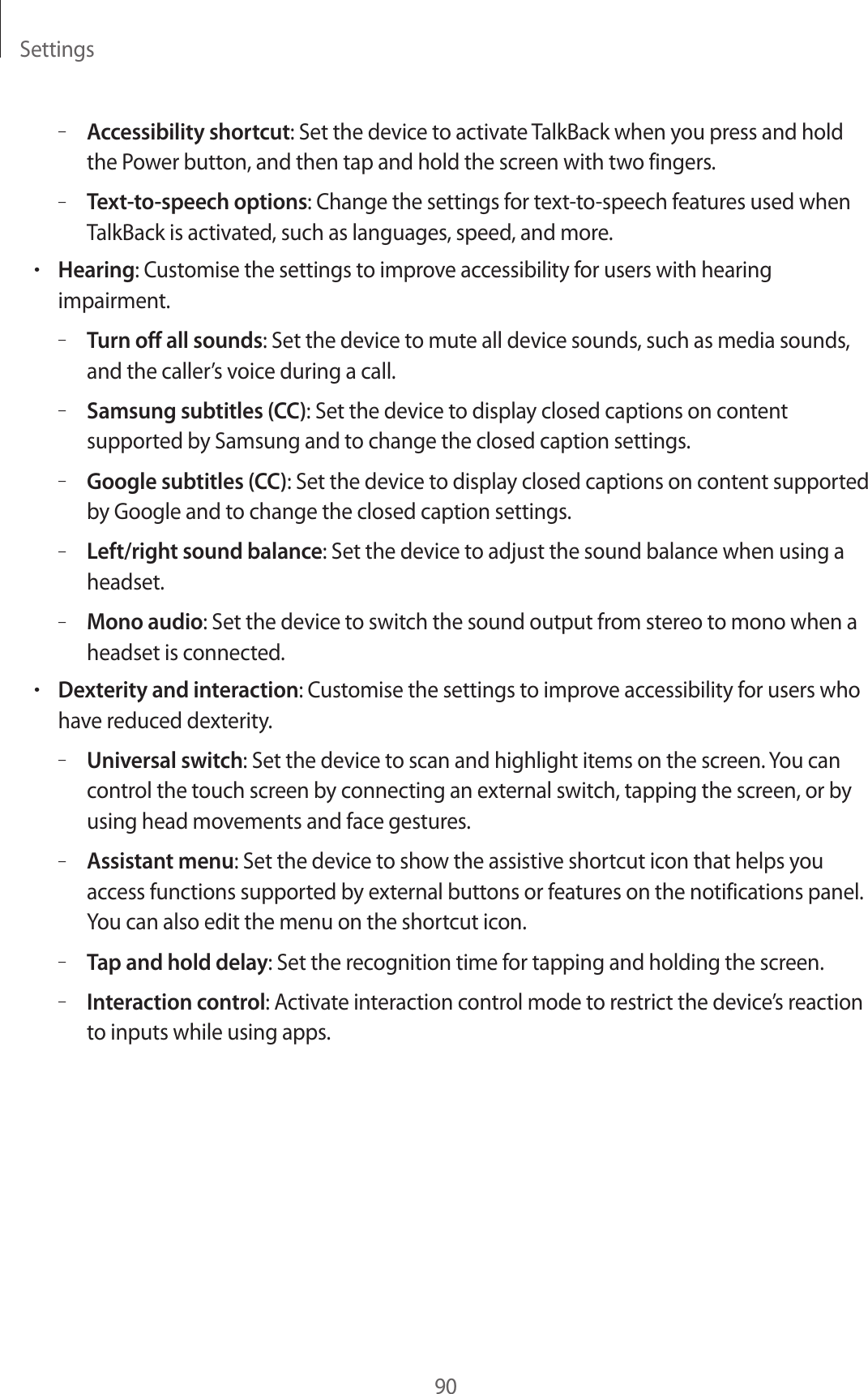 Settings90–Accessibility shortcut: Set the device to activate TalkBack when you press and hold the Power button, and then tap and hold the screen with two fingers.–Text-to-speech options: Change the settings for text-to-speech features used when TalkBack is activated, such as languages, speed, and more.•Hearing: Customise the settings to improve accessibility for users with hearing impairment.–Turn off all sounds: Set the device to mute all device sounds, such as media sounds, and the caller’s voice during a call.–Samsung subtitles (CC): Set the device to display closed captions on content supported by Samsung and to change the closed caption settings.–Google subtitles (CC): Set the device to display closed captions on content supported by Google and to change the closed caption settings.–Left/right sound balance: Set the device to adjust the sound balance when using a headset.–Mono audio: Set the device to switch the sound output from stereo to mono when a headset is connected.•Dexterity and interaction: Customise the settings to improve accessibility for users who have reduced dexterity.–Universal switch: Set the device to scan and highlight items on the screen. You can control the touch screen by connecting an external switch, tapping the screen, or by using head movements and face gestures.–Assistant menu: Set the device to show the assistive shortcut icon that helps you access functions supported by external buttons or features on the notifications panel. You can also edit the menu on the shortcut icon.–Tap and hold delay: Set the recognition time for tapping and holding the screen.–Interaction control: Activate interaction control mode to restrict the device’s reaction to inputs while using apps.