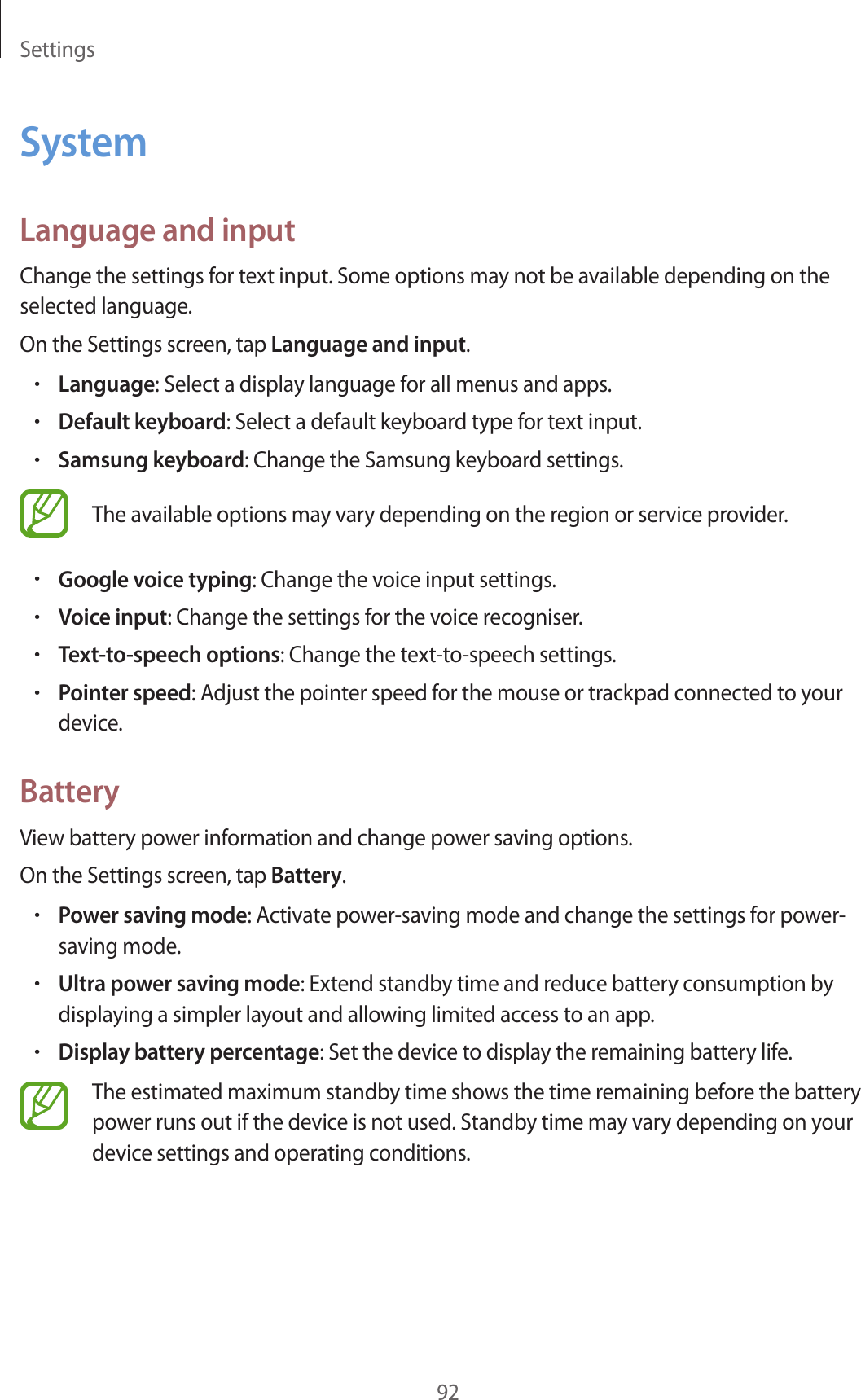 Settings92SystemLanguage and inputChange the settings for text input. Some options may not be available depending on the selected language.On the Settings screen, tap Language and input.•Language: Select a display language for all menus and apps.•Default keyboard: Select a default keyboard type for text input.•Samsung keyboard: Change the Samsung keyboard settings.The available options may vary depending on the region or service provider.•Google voice typing: Change the voice input settings.•Voice input: Change the settings for the voice recogniser.•Text-to-speech options: Change the text-to-speech settings.•Pointer speed: Adjust the pointer speed for the mouse or trackpad connected to your device.BatteryView battery power information and change power saving options.On the Settings screen, tap Battery.•Power saving mode: Activate power-saving mode and change the settings for power-saving mode.•Ultra power saving mode: Extend standby time and reduce battery consumption by displaying a simpler layout and allowing limited access to an app.•Display battery percentage: Set the device to display the remaining battery life.The estimated maximum standby time shows the time remaining before the battery power runs out if the device is not used. Standby time may vary depending on your device settings and operating conditions.
