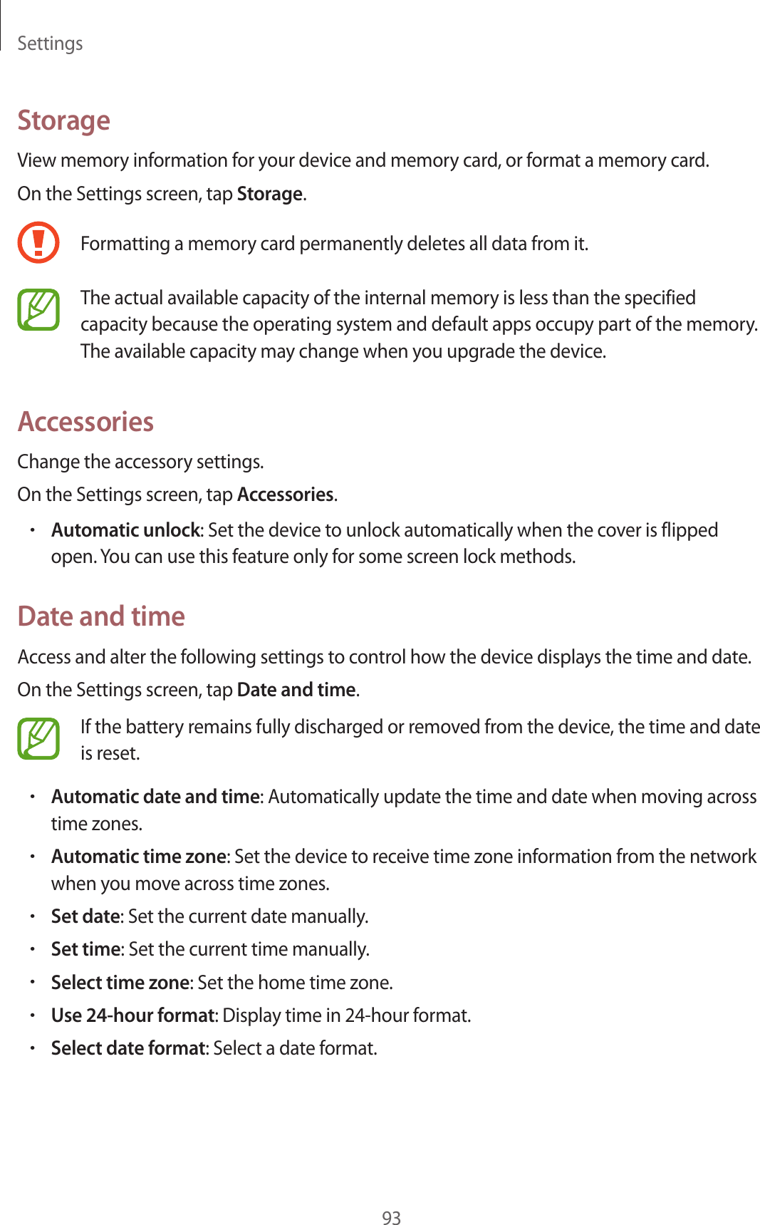 Settings93StorageView memory information for your device and memory card, or format a memory card.On the Settings screen, tap Storage.Formatting a memory card permanently deletes all data from it.The actual available capacity of the internal memory is less than the specified capacity because the operating system and default apps occupy part of the memory. The available capacity may change when you upgrade the device.AccessoriesChange the accessory settings.On the Settings screen, tap Accessories.•Automatic unlock: Set the device to unlock automatically when the cover is flipped open. You can use this feature only for some screen lock methods.Date and timeAccess and alter the following settings to control how the device displays the time and date.On the Settings screen, tap Date and time.If the battery remains fully discharged or removed from the device, the time and date is reset.•Automatic date and time: Automatically update the time and date when moving across time zones.•Automatic time zone: Set the device to receive time zone information from the network when you move across time zones.•Set date: Set the current date manually.•Set time: Set the current time manually.•Select time zone: Set the home time zone.•Use 24-hour format: Display time in 24-hour format.•Select date format: Select a date format.