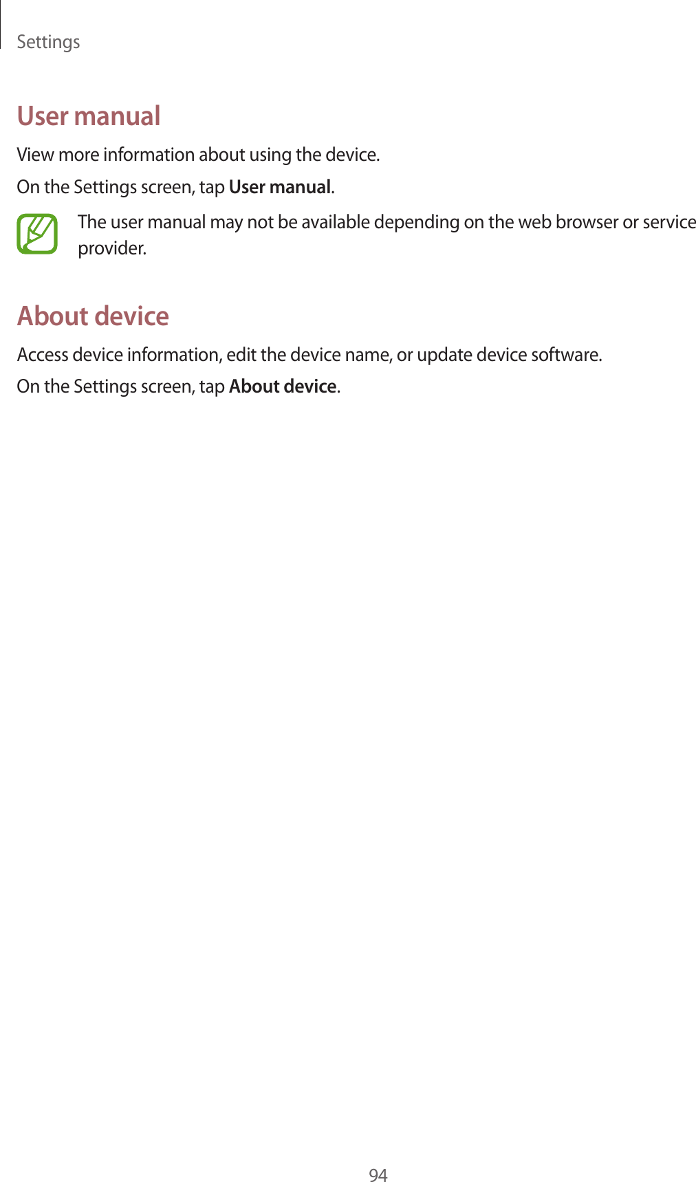 Settings94User manualView more information about using the device.On the Settings screen, tap User manual.The user manual may not be available depending on the web browser or service provider.About deviceAccess device information, edit the device name, or update device software.On the Settings screen, tap About device.