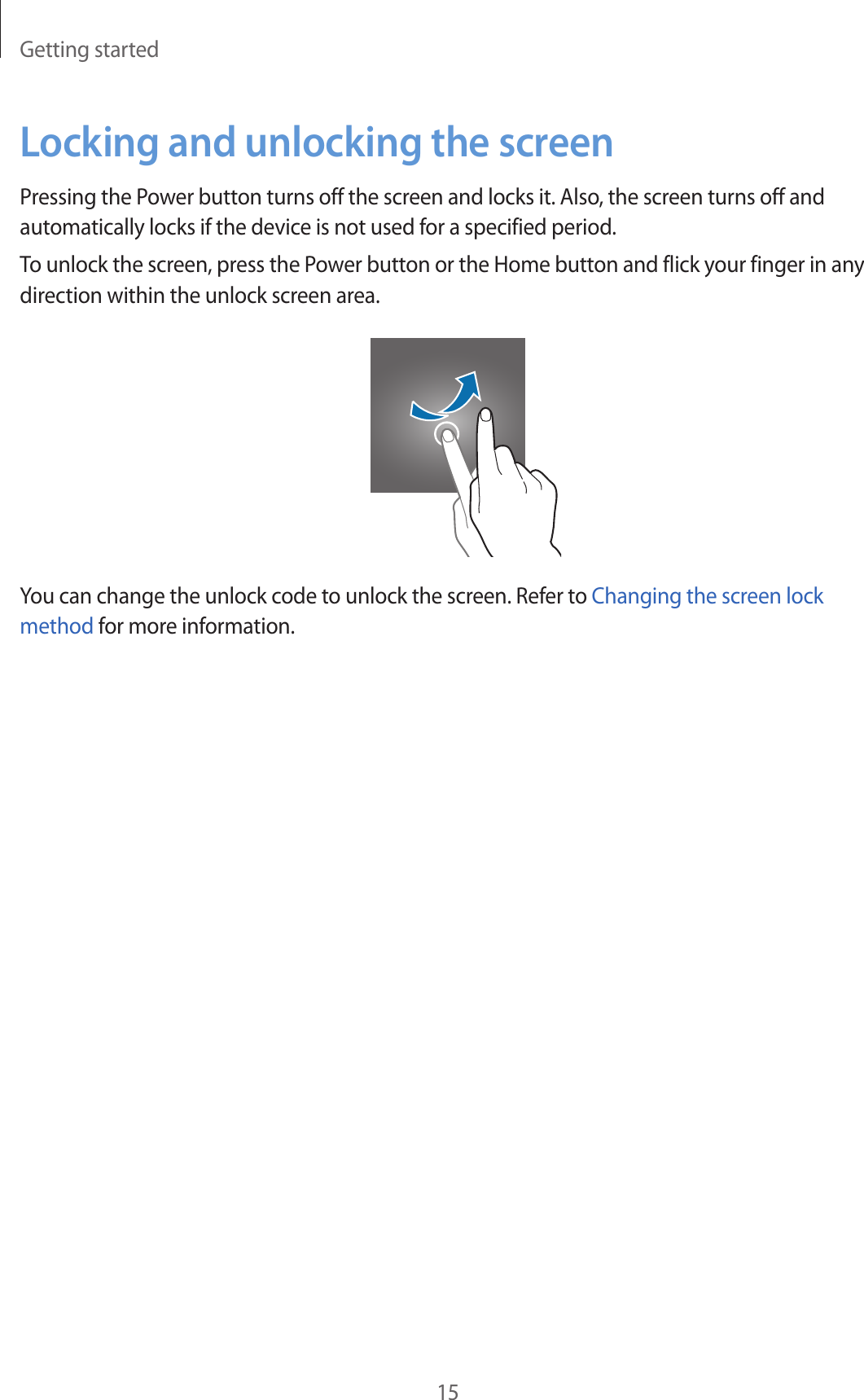 Getting started15Locking and unlocking the screenPressing the Power button turns off the screen and locks it. Also, the screen turns off and automatically locks if the device is not used for a specified period.To unlock the screen, press the Power button or the Home button and flick your finger in any direction within the unlock screen area.You can change the unlock code to unlock the screen. Refer to Changing the screen lock method for more information.