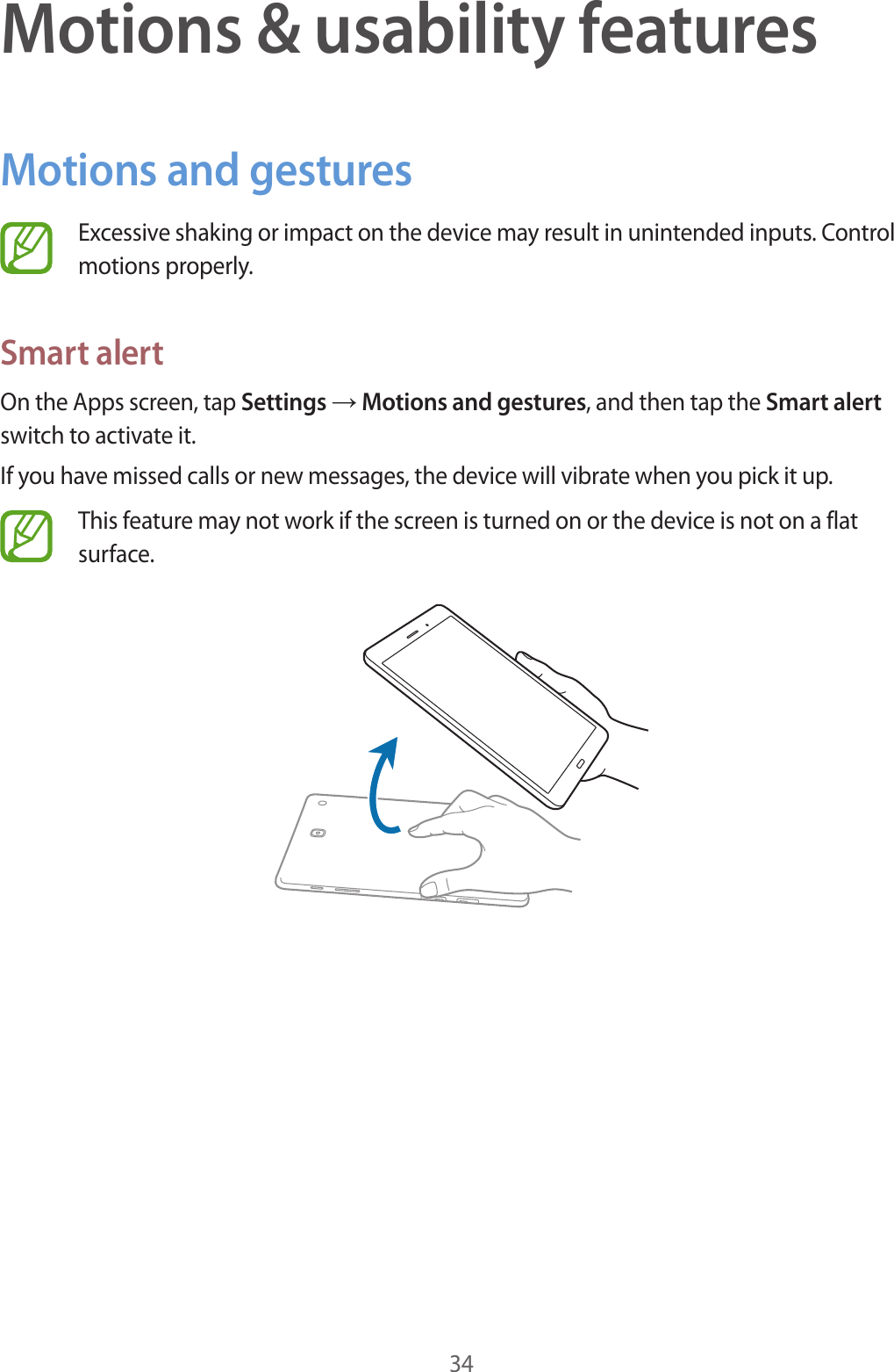 34Motions &amp; usability featuresMotions and gesturesExcessive shaking or impact on the device may result in unintended inputs. Control motions properly.Smart alertOn the Apps screen, tap Settings → Motions and gestures, and then tap the Smart alert switch to activate it.If you have missed calls or new messages, the device will vibrate when you pick it up.This feature may not work if the screen is turned on or the device is not on a flat surface.