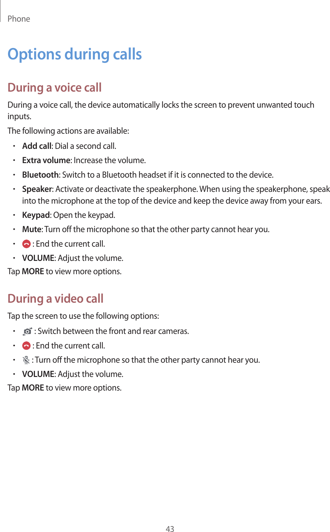 Phone43Options during callsDuring a voice callDuring a voice call, the device automatically locks the screen to prevent unwanted touch inputs.The following actions are available:•Add call: Dial a second call.•Extra volume: Increase the volume.•Bluetooth: Switch to a Bluetooth headset if it is connected to the device.•Speaker: Activate or deactivate the speakerphone. When using the speakerphone, speak into the microphone at the top of the device and keep the device away from your ears.•Keypad: Open the keypad.•Mute: Turn off the microphone so that the other party cannot hear you.• : End the current call.•VOLUME: Adjust the volume.Tap MORE to view more options.During a video callTap the screen to use the following options:• : Switch between the front and rear cameras.• : End the current call.• : Turn off the microphone so that the other party cannot hear you.•VOLUME: Adjust the volume.Tap MORE to view more options.