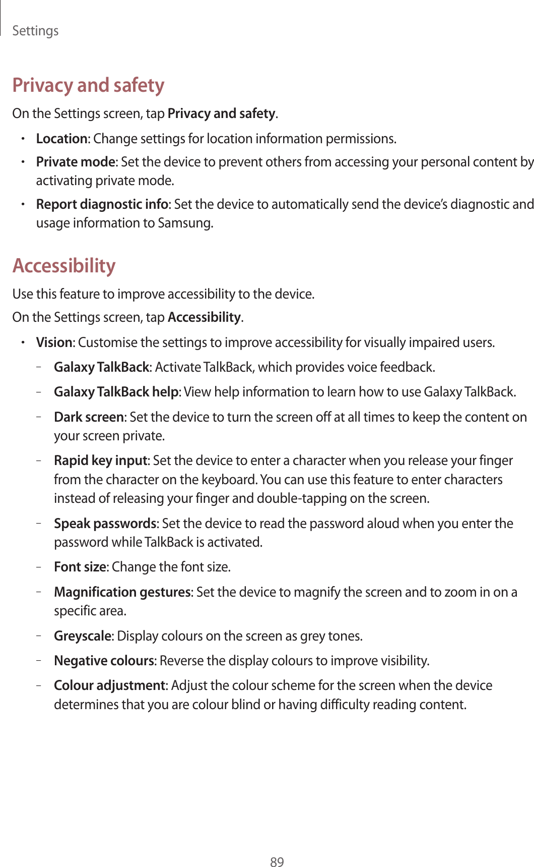 Settings89Privacy and safetyOn the Settings screen, tap Privacy and safety.•Location: Change settings for location information permissions.•Private mode: Set the device to prevent others from accessing your personal content by activating private mode.•Report diagnostic info: Set the device to automatically send the device’s diagnostic and usage information to Samsung.AccessibilityUse this feature to improve accessibility to the device.On the Settings screen, tap Accessibility.•Vision: Customise the settings to improve accessibility for visually impaired users.–Galaxy TalkBack: Activate TalkBack, which provides voice feedback.–Galaxy TalkBack help: View help information to learn how to use Galaxy TalkBack.–Dark screen: Set the device to turn the screen off at all times to keep the content on your screen private.–Rapid key input: Set the device to enter a character when you release your finger from the character on the keyboard. You can use this feature to enter characters instead of releasing your finger and double-tapping on the screen.–Speak passwords: Set the device to read the password aloud when you enter the password while TalkBack is activated.–Font size: Change the font size.–Magnification gestures: Set the device to magnify the screen and to zoom in on a specific area.–Greyscale: Display colours on the screen as grey tones.–Negative colours: Reverse the display colours to improve visibility.–Colour adjustment: Adjust the colour scheme for the screen when the device determines that you are colour blind or having difficulty reading content.