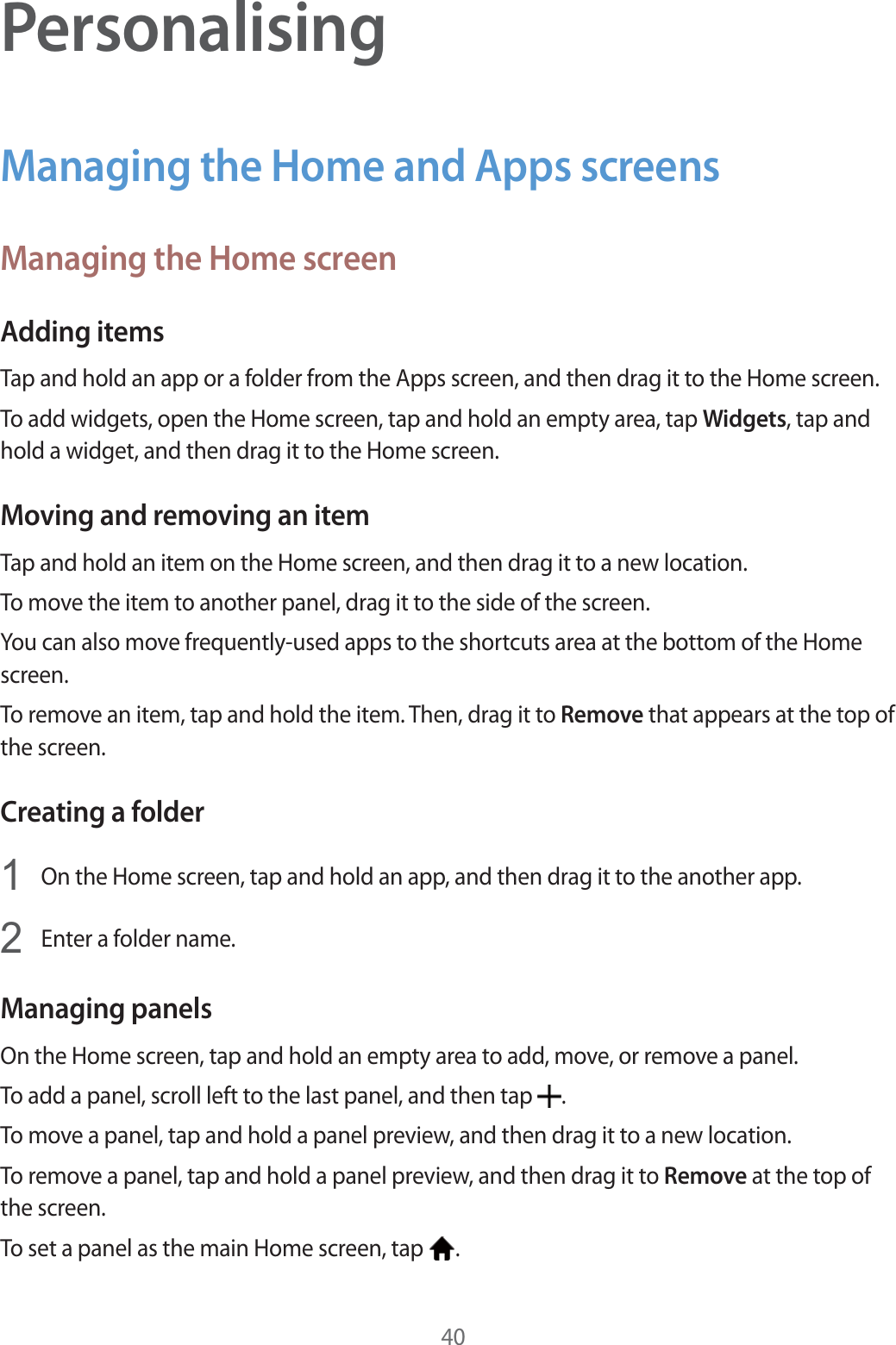40PersonalisingManaging the Home and Apps screensManaging the Home screenAdding itemsTap and hold an app or a folder from the Apps screen, and then drag it to the Home screen.To add widgets, open the Home screen, tap and hold an empty area, tap Widgets, tap and hold a widget, and then drag it to the Home screen.Moving and removing an itemTap and hold an item on the Home screen, and then drag it to a new location.To move the item to another panel, drag it to the side of the screen.You can also move frequently-used apps to the shortcuts area at the bottom of the Home screen.To remove an item, tap and hold the item. Then, drag it to Remove that appears at the top of the screen.Creating a folder1On the Home screen, tap and hold an app, and then drag it to the another app.2Enter a folder name.Managing panelsOn the Home screen, tap and hold an empty area to add, move, or remove a panel.To add a panel, scroll left to the last panel, and then tap  .To move a panel, tap and hold a panel preview, and then drag it to a new location.To remove a panel, tap and hold a panel preview, and then drag it to Remove at the top of the screen.To set a panel as the main Home screen, tap  .