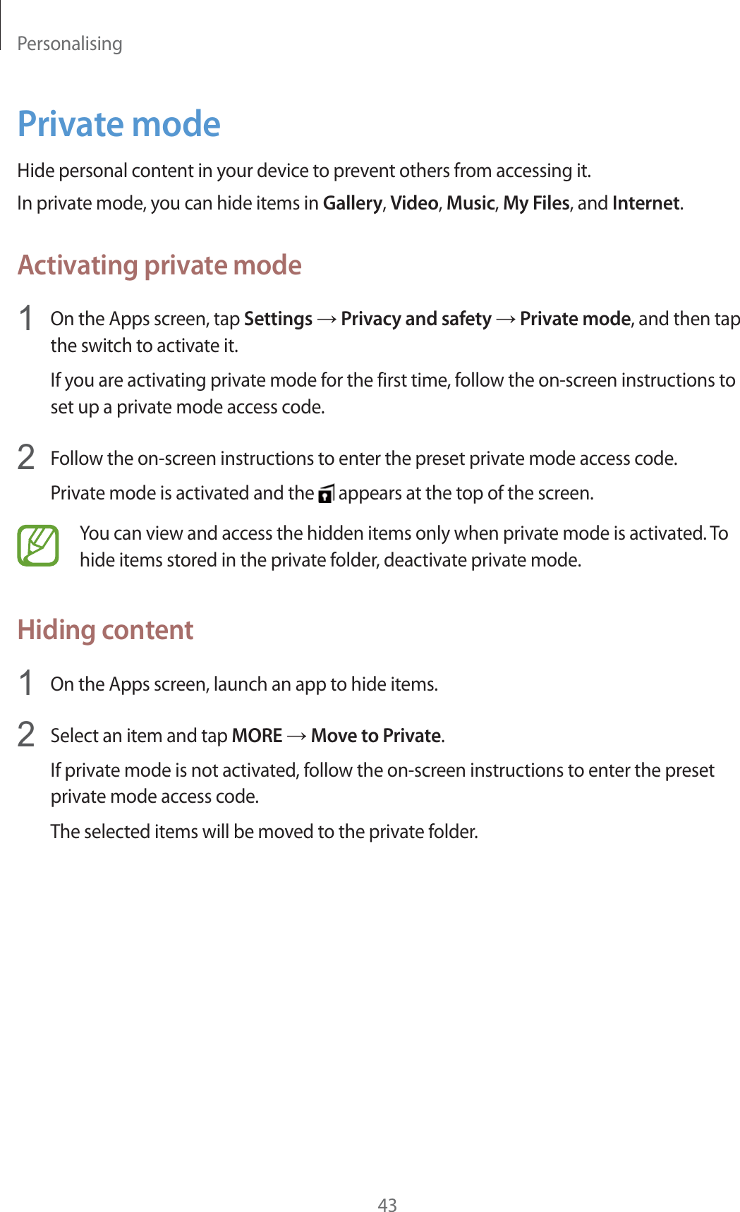 Personalising43Private modeHide personal content in your device to prevent others from accessing it.In private mode, you can hide items in Gallery, Video, Music, My Files, and Internet.Activating private mode1On the Apps screen, tap Settings ĺ Privacy and safety ĺ Private mode, and then tap the switch to activate it.If you are activating private mode for the first time, follow the on-screen instructions to set up a private mode access code.2Follow the on-screen instructions to enter the preset private mode access code.Private mode is activated and the   appears at the top of the screen.You can view and access the hidden items only when private mode is activated. To hide items stored in the private folder, deactivate private mode.Hiding content1On the Apps screen, launch an app to hide items.2Select an item and tap MORE ĺ Move to Private.If private mode is not activated, follow the on-screen instructions to enter the preset private mode access code.The selected items will be moved to the private folder.