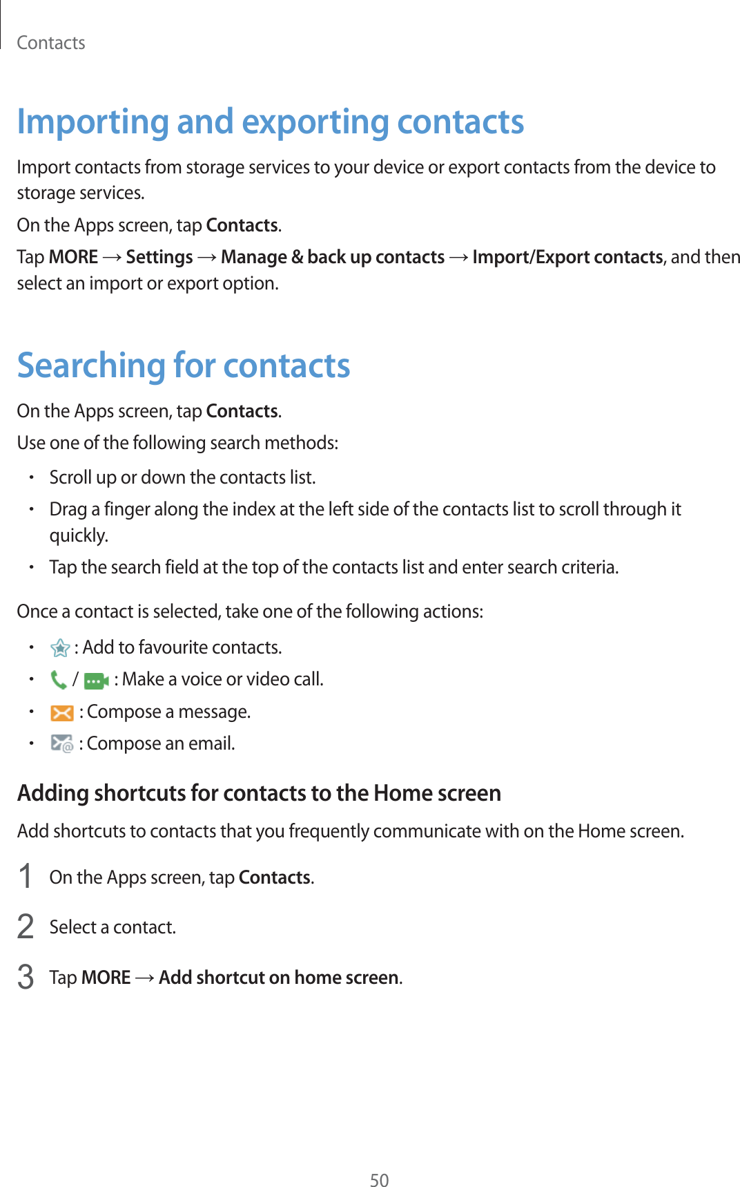 Contacts50Importing and exporting contactsImport contacts from storage services to your device or export contacts from the device to storage services.On the Apps screen, tap Contacts.Tap MORE ĺ Settings ĺ Manage &amp; back up contacts ĺ Import/Export contacts, and then select an import or export option.Searching for contactsOn the Apps screen, tap Contacts.Use one of the following search methods:rScroll up or down the contacts list.rDrag a finger along the index at the left side of the contacts list to scroll through it quickly.rTap the search field at the top of the contacts list and enter search criteria.Once a contact is selected, take one of the following actions:r : Add to favourite contacts.r /   : Make a voice or video call.r : Compose a message.r : Compose an email.Adding shortcuts for contacts to the Home screenAdd shortcuts to contacts that you frequently communicate with on the Home screen.1On the Apps screen, tap Contacts.2Select a contact.3Tap MORE ĺ Add shortcut on home screen.