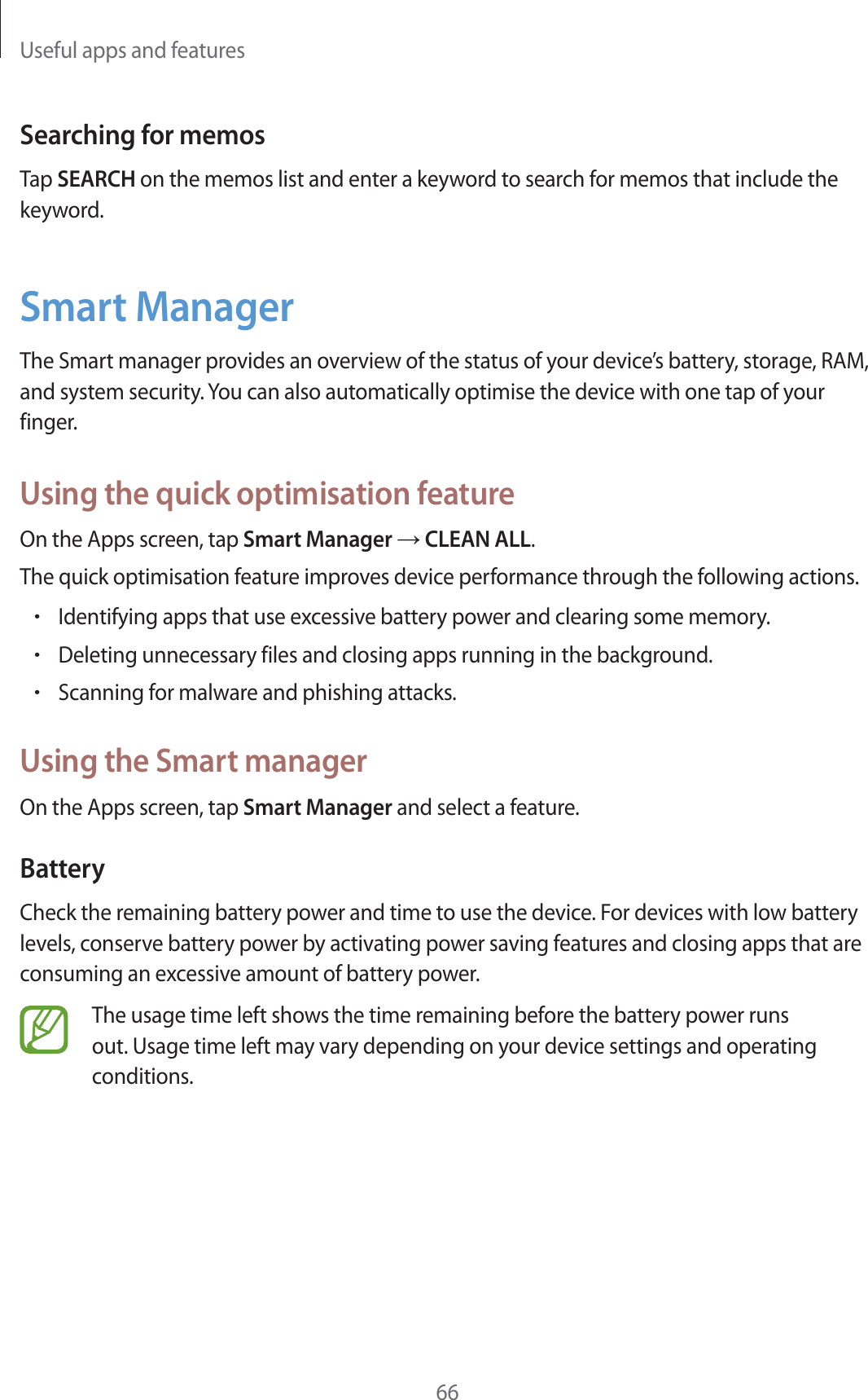 Useful apps and features66Searching for memosTap SEARCH on the memos list and enter a keyword to search for memos that include the keyword.Smart ManagerThe Smart manager provides an overview of the status of your device’s battery, storage, RAM, and system security. You can also automatically optimise the device with one tap of your finger.Using the quick optimisation featureOn the Apps screen, tap Smart Manager ĺ CLEAN ALL.The quick optimisation feature improves device performance through the following actions.rIdentifying apps that use excessive battery power and clearing some memory.rDeleting unnecessary files and closing apps running in the background.rScanning for malware and phishing attacks.Using the Smart managerOn the Apps screen, tap Smart Manager and select a feature.BatteryCheck the remaining battery power and time to use the device. For devices with low battery levels, conserve battery power by activating power saving features and closing apps that are consuming an excessive amount of battery power.The usage time left shows the time remaining before the battery power runs out. Usage time left may vary depending on your device settings and operating conditions.