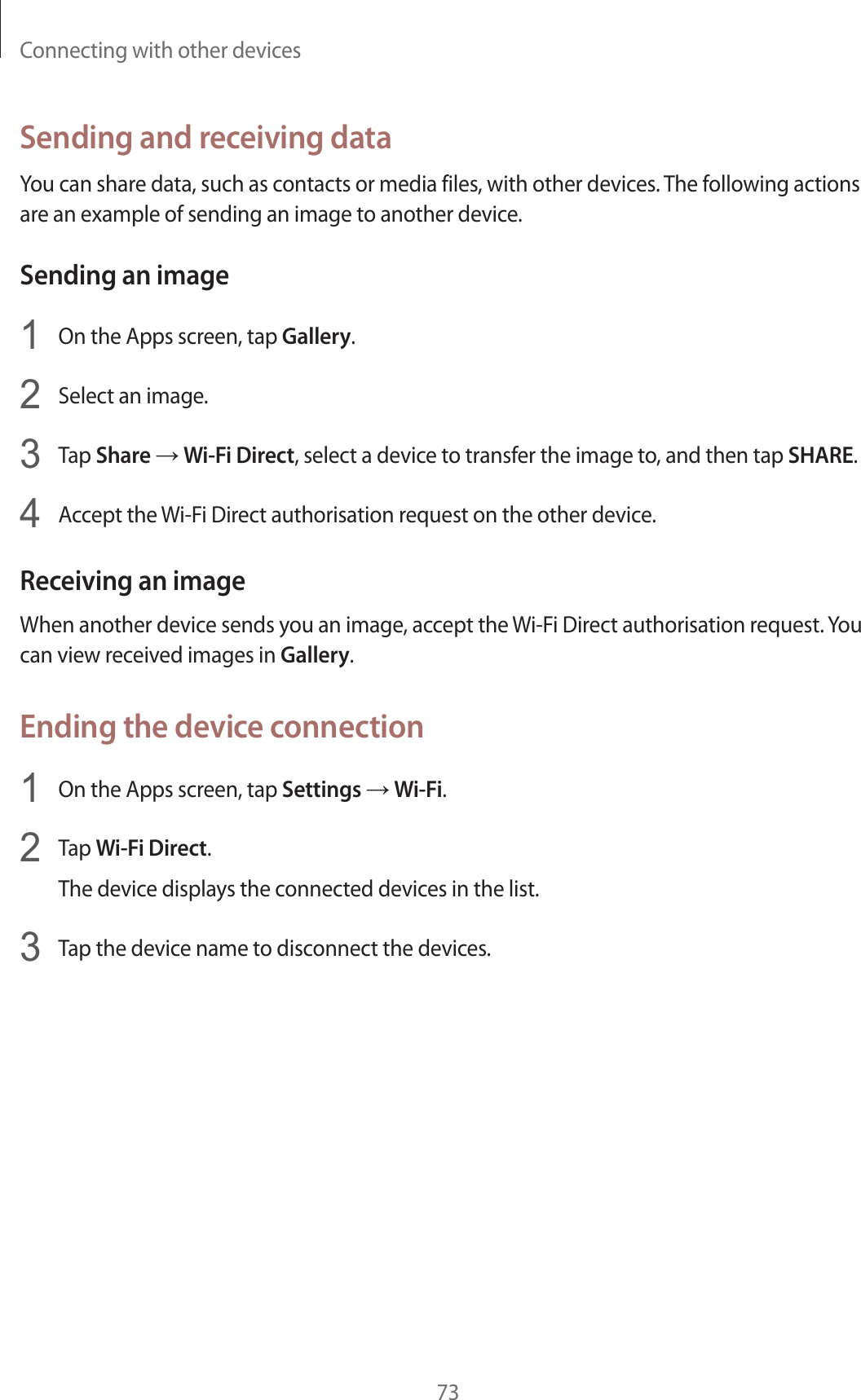 Connecting with other devices73Sending and receiving dataYou can share data, such as contacts or media files, with other devices. The following actions are an example of sending an image to another device.Sending an image1On the Apps screen, tap Gallery.2Select an image.3Tap Share ĺ Wi-Fi Direct, select a device to transfer the image to, and then tap SHARE.4Accept the Wi-Fi Direct authorisation request on the other device.Receiving an imageWhen another device sends you an image, accept the Wi-Fi Direct authorisation request. You can view received images in Gallery.Ending the device connection1On the Apps screen, tap Settings ĺ Wi-Fi.2Tap Wi-Fi Direct.The device displays the connected devices in the list.3Tap the device name to disconnect the devices.