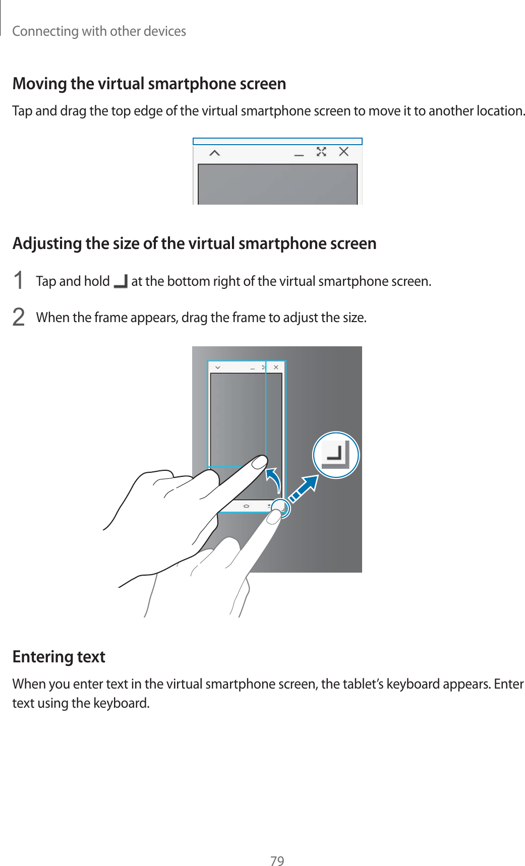 Connecting with other devices79Moving the virtual smartphone screenTap and drag the top edge of the virtual smartphone screen to move it to another location.Adjusting the size of the virtual smartphone screen1Tap and hold   at the bottom right of the virtual smartphone screen.2When the frame appears, drag the frame to adjust the size.Entering textWhen you enter text in the virtual smartphone screen, the tablet’s keyboard appears. Enter text using the keyboard.