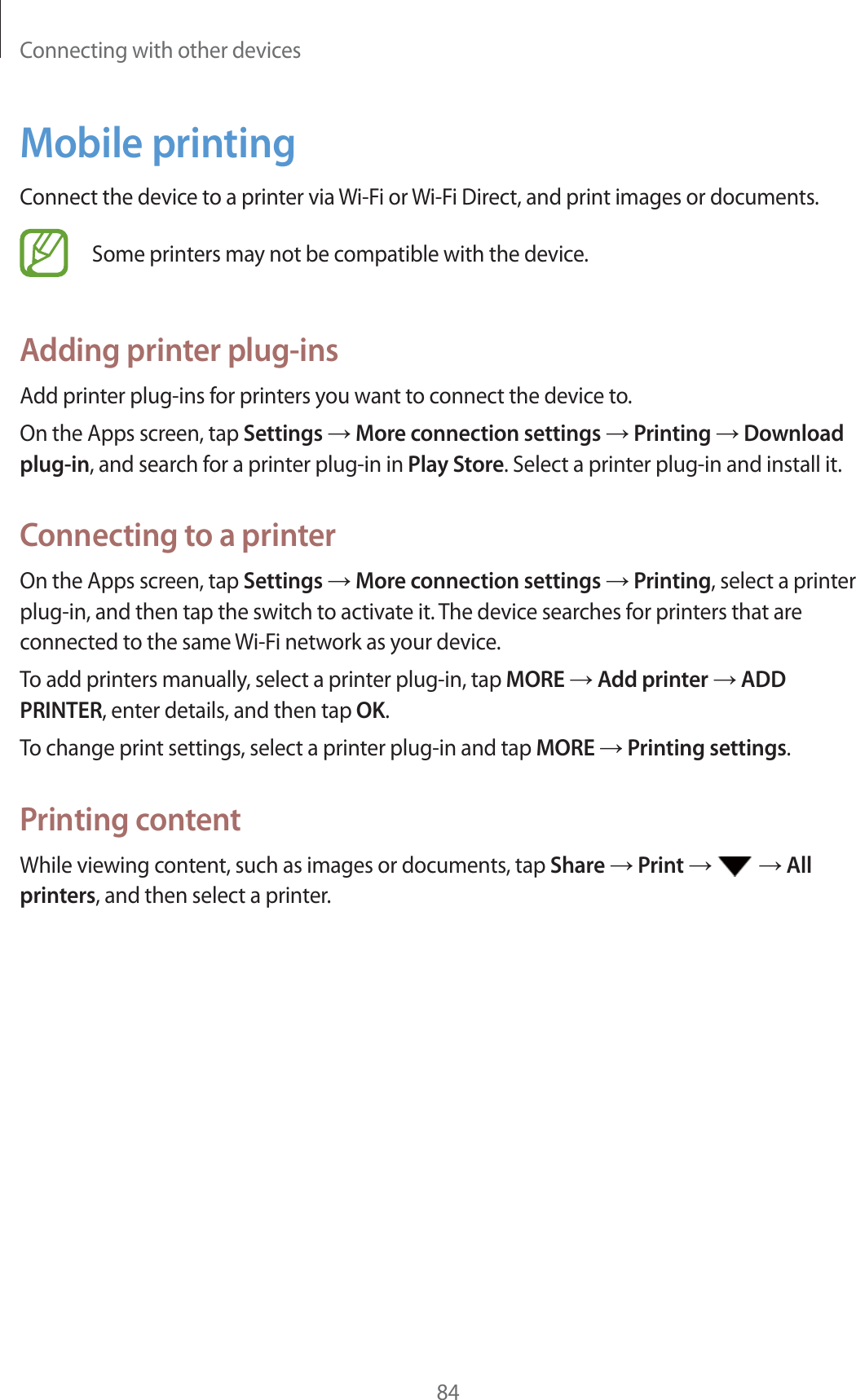 Connecting with other devices84Mobile printingConnect the device to a printer via Wi-Fi or Wi-Fi Direct, and print images or documents.Some printers may not be compatible with the device.Adding printer plug-insAdd printer plug-ins for printers you want to connect the device to.On the Apps screen, tap Settings ĺ More connection settings ĺ Printing ĺ Download plug-in, and search for a printer plug-in in Play Store. Select a printer plug-in and install it.Connecting to a printerOn the Apps screen, tap Settings ĺ More connection settings ĺ Printing, select a printer plug-in, and then tap the switch to activate it. The device searches for printers that are connected to the same Wi-Fi network as your device.To add printers manually, select a printer plug-in, tap MORE ĺ Add printer ĺ ADD PRINTER, enter details, and then tap OK.To change print settings, select a printer plug-in and tap MORE ĺ Printing settings.Printing contentWhile viewing content, such as images or documents, tap Share ĺ Print ĺ   ĺ All printers, and then select a printer.