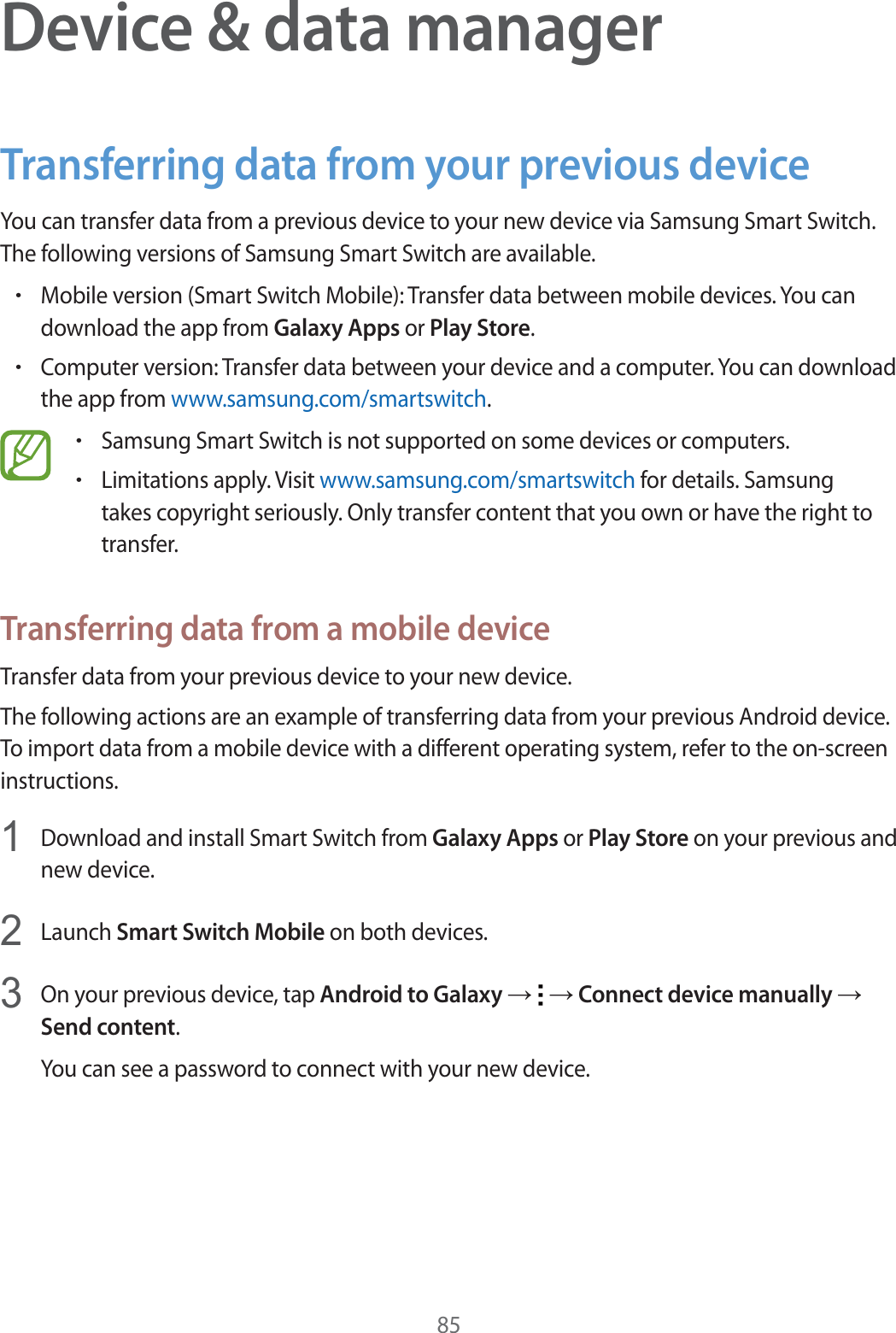 85Device &amp; data managerTransferring data from your previous deviceYou can transfer data from a previous device to your new device via Samsung Smart Switch. The following versions of Samsung Smart Switch are available.rMobile version (Smart Switch Mobile): Transfer data between mobile devices. You can download the app from Galaxy Apps or Play Store.rComputer version: Transfer data between your device and a computer. You can download the app from www.samsung.com/smartswitch.rSamsung Smart Switch is not supported on some devices or computers.rLimitations apply. Visit www.samsung.com/smartswitch for details. Samsung takes copyright seriously. Only transfer content that you own or have the right to transfer.Transferring data from a mobile deviceTransfer data from your previous device to your new device.The following actions are an example of transferring data from your previous Android device. To import data from a mobile device with a different operating system, refer to the on-screen instructions.1Download and install Smart Switch from Galaxy Apps or Play Store on your previous and new device.2Launch Smart Switch Mobile on both devices.3On your previous device, tap Android to Galaxy ĺ   ĺ Connect device manually ĺ Send content.You can see a password to connect with your new device.