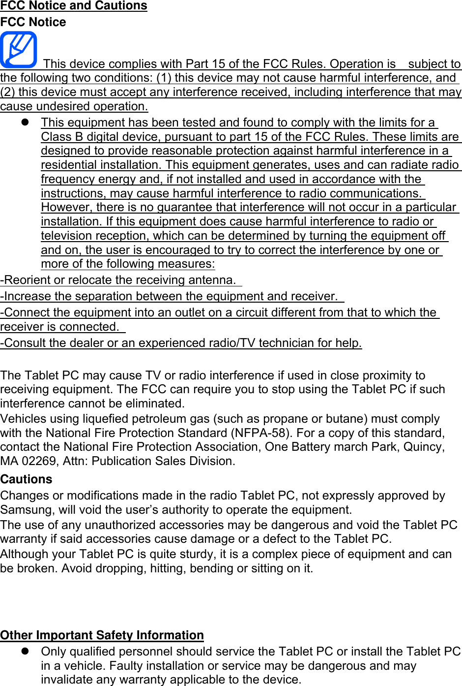 FCC Notice and Cautions FCC Notice   This device complies with Part 15 of the FCC Rules. Operation is    subject to the following two conditions: (1) this device may not cause harmful interference, and (2) this device must accept any interference received, including interference that may cause undesired operation.   This equipment has been tested and found to comply with the limits for a Class B digital device, pursuant to part 15 of the FCC Rules. These limits are designed to provide reasonable protection against harmful interference in a residential installation. This equipment generates, uses and can radiate radio frequency energy and, if not installed and used in accordance with the instructions, may cause harmful interference to radio communications. However, there is no guarantee that interference will not occur in a particular installation. If this equipment does cause harmful interference to radio or television reception, which can be determined by turning the equipment off and on, the user is encouraged to try to correct the interference by one or more of the following measures: -Reorient or relocate the receiving antenna.   -Increase the separation between the equipment and receiver.   -Connect the equipment into an outlet on a circuit different from that to which the receiver is connected.   -Consult the dealer or an experienced radio/TV technician for help.  The Tablet PC may cause TV or radio interference if used in close proximity to receiving equipment. The FCC can require you to stop using the Tablet PC if such interference cannot be eliminated. Vehicles using liquefied petroleum gas (such as propane or butane) must comply with the National Fire Protection Standard (NFPA-58). For a copy of this standard, contact the National Fire Protection Association, One Battery march Park, Quincy, MA 02269, Attn: Publication Sales Division. Cautions Changes or modifications made in the radio Tablet PC, not expressly approved by Samsung, will void the user’s authority to operate the equipment. The use of any unauthorized accessories may be dangerous and void the Tablet PC warranty if said accessories cause damage or a defect to the Tablet PC. Although your Tablet PC is quite sturdy, it is a complex piece of equipment and can be broken. Avoid dropping, hitting, bending or sitting on it.    Other Important Safety Information   Only qualified personnel should service the Tablet PC or install the Tablet PC in a vehicle. Faulty installation or service may be dangerous and may invalidate any warranty applicable to the device. 