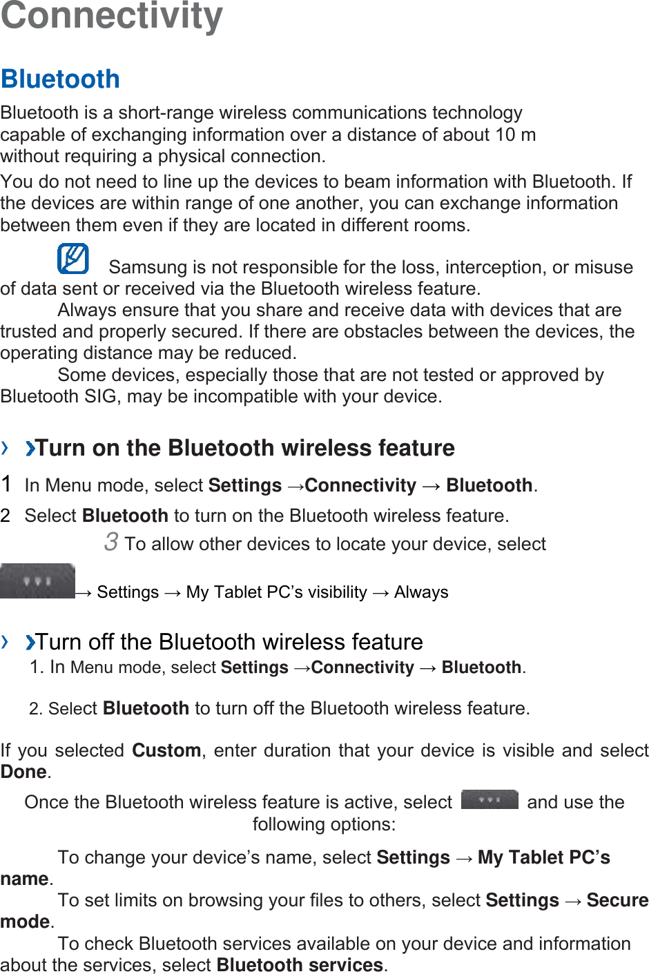 Connectivity   Bluetooth   Bluetooth is a short-range wireless communications technology capable of exchanging information over a distance of about 10 m without requiring a physical connection.   You do not need to line up the devices to beam information with Bluetooth. If the devices are within range of one another, you can exchange information between them even if they are located in different rooms.      Samsung is not responsible for the loss, interception, or misuse of data sent or received via the Bluetooth wireless feature.     Always ensure that you share and receive data with devices that are trusted and properly secured. If there are obstacles between the devices, the operating distance may be reduced.     Some devices, especially those that are not tested or approved by Bluetooth SIG, may be incompatible with your device.    ›  Turn on the Bluetooth wireless feature   1  In Menu mode, select Settings →Connectivity → Bluetooth.  2  Select Bluetooth to turn on the Bluetooth wireless feature.   3 To allow other devices to locate your device, select   → Settings → My Tablet PC’s visibility → Always    ›  Turn off the Bluetooth wireless feature   1. In Menu mode, select Settings →Connectivity → Bluetooth. 2. Select Bluetooth to turn off the Bluetooth wireless feature. If you selected Custom, enter duration that your device is visible and select Done.  Once the Bluetooth wireless feature is active, select    and use the following options:     To change your device’s name, select Settings → My Tablet PC’s name.    To set limits on browsing your files to others, select Settings → Secure mode.    To check Bluetooth services available on your device and information about the services, select Bluetooth services.  