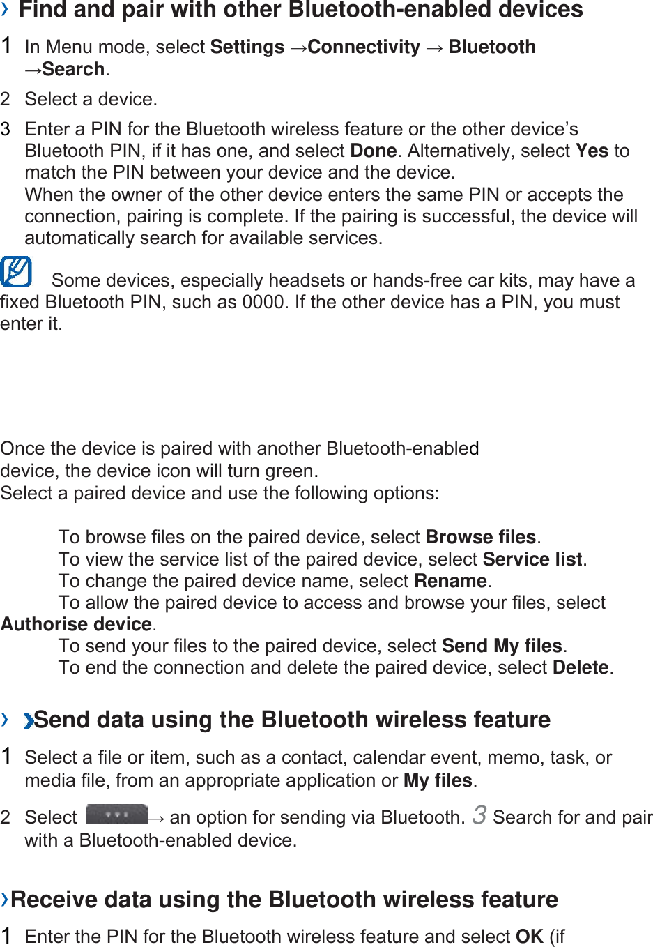  › Find and pair with other Bluetooth-enabled devices   1  In Menu mode, select Settings →Connectivity → Bluetooth →Search.  2  Select a device.   3  Enter a PIN for the Bluetooth wireless feature or the other device’s Bluetooth PIN, if it has one, and select Done. Alternatively, select Yes to match the PIN between your device and the device.   When the owner of the other device enters the same PIN or accepts the connection, pairing is complete. If the pairing is successful, the device will automatically search for available services.     Some devices, especially headsets or hands-free car kits, may have a fixed Bluetooth PIN, such as 0000. If the other device has a PIN, you must enter it.   Once the device is paired with another Bluetooth-enabled device, the device icon will turn green. Select a paired device and use the following options:    To browse files on the paired device, select Browse files.    To view the service list of the paired device, select Service list.    To change the paired device name, select Rename.   To allow the paired device to access and browse your files, select Authorise device.    To send your files to the paired device, select Send My files.    To end the connection and delete the paired device, select Delete.   ›  Send data using the Bluetooth wireless feature   1  Select a file or item, such as a contact, calendar event, memo, task, or media file, from an appropriate application or My files.  2 Select  → an option for sending via Bluetooth. 3 Search for and pair with a Bluetooth-enabled device.   ›Receive data using the Bluetooth wireless feature   1  Enter the PIN for the Bluetooth wireless feature and select OK (if 