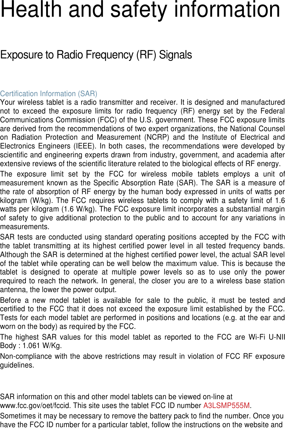 Health and safety information  Exposure to Radio Frequency (RF) Signals  Certification Information (SAR) Your wireless tablet is a radio transmitter and receiver. It is designed and manufactured not  to  exceed  the  exposure  limits  for  radio  frequency  (RF)  energy  set  by  the  Federal Communications Commission (FCC) of the U.S. government. These FCC exposure limits are derived from the recommendations of two expert organizations, the National Counsel on  Radiation  Protection  and  Measurement  (NCRP)  and  the  Institute  of  Electrical  and Electronics Engineers (IEEE). In  both  cases,  the  recommendations  were developed  by scientific and engineering experts drawn from industry, government, and academia after extensive reviews of the scientific literature related to the biological effects of RF energy. The  exposure  limit  set  by  the  FCC  for  wireless  mobile  tablets  employs  a  unit  of measurement known as the Specific Absorption Rate (SAR). The SAR is a measure of the rate of absorption of RF energy by the human body expressed in units of watts per kilogram (W/kg). The FCC requires wireless  tablets to comply with  a safety limit of 1.6 watts per kilogram (1.6 W/kg). The FCC exposure limit incorporates a substantial margin of safety to  give additional protection to the public and to  account for  any variations  in measurements. SAR tests are conducted using standard operating positions accepted by the FCC with the  tablet  transmitting  at  its highest certified  power level  in all tested frequency bands. Although the SAR is determined at the highest certified power level, the actual SAR level of the tablet while operating can be well below the maximum value. This is because the tablet  is  designed  to  operate  at  multiple  power  levels  so  as  to  use  only  the  power required to reach the network. In general, the closer you are to a wireless base station antenna, the lower the power output. Before  a  new  model  tablet  is  available  for  sale  to  the  public,  it  must  be  tested  and certified to the FCC that it does not exceed the exposure limit established by the FCC. Tests for each model tablet are performed in positions and locations (e.g. at the ear and worn on the body) as required by the FCC.   The  highest  SAR  values  for  this  model  tablet  as  reported  to  the  FCC  are  Wi-Fi  U-NII Body : 1.061 W/Kg. Non-compliance with the above restrictions may result in violation of FCC RF exposure guidelines.   SAR information on this and other model tablets can be viewed on-line at www.fcc.gov/oet/fccid. This site uses the tablet FCC ID number A3LSMP555M.                             Sometimes it may be necessary to remove the battery pack to find the number. Once you have the FCC ID number for a particular tablet, follow the instructions on the website and 